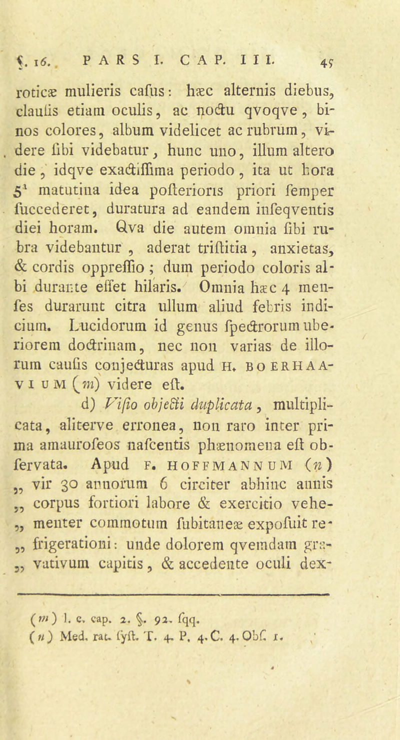 i6., 4f roticae mulieris cafus: haec alternis diebus, clauiis etiam oculis, ac nodu qvoqve, bi- nos colores, album videlicet ac rubrum, vi- dere libi videbatur, hunc uno, illum altero die, idqve exadiflima periodo, ita ut hora 5^ matutina idea poflerioris priori femper fuccederet, duratura ad eandem infeqventis diei horam. Qva die autem omnia fibi ru- bra videbantur , aderat triflitia, anxietas, &amp; cordis oppreffio ; dum periodo coloris al- bi durante effet hilaris.^ 0mniahsc4 men- fes durarunt citra ullum aliud febris indi- cium. Lucidorum id genus fpedrorum ube- riorem dodriiiam, nec non varias de illo- rum caulis coujeduras apud H. boerhaa- V I u M (m) videre ell. d) Plfto ohjeSii duplicata , multipli- cata, aliterve erronea, non raro inter pri- ma amaurofeos nafcentis phaenomena eft ob- fervata. Apud f. hoffmannum (w) „ vir 30 annorum 6 circiter abhinc annis 5, corpus fortiori labore &amp; exercitio vehe- „ menter commotum fubitaneae expofuit re- ,, frigerationi: unde dolorem qvemdam gr;&gt; 5, vativum capitis, &amp; accedente oculi dex- (w) 1. c. cap. 2, 92, fqq.