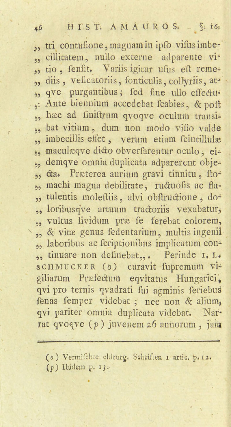 ^5 tri^ contufione, inagiiamin ipfo vifusimbe- 55 cillitatem, nullo externe adparente vi‘ 5, tio 5 fenfit. Variis igitur ufus eft reme- 5, diis 5 veficatoriis5 fonticulis, collyriis, at- - 55 qve purgantibus; fed fine ullo effedtu* Ante biennium accedebat fcabies, &amp; poft 5, hsc ad liniftrum qvoqve oculum transi* 5, bat vitium , dum non modo vifio valde ,5 imbecillis elfet, verum etiam fcintillulas ^5 maculicqve dicSo obverfarentur oculo, ei- 55 demqve omnia duplicata adparercnt obje- 5, da. Prjeterea aurium gravi tinnitu, flo- ^5 machi magna debilitate, ruduofis ac fia- 5, tuleiitis molefliis, alvi obflrudione, do- 5, loribusqve artuum tractoriis vexabaturj 5, vultus lividum prs fe ferebat colorem, ^ 35 &amp; vitse genus fedeiitarium, multis ingenii 3, laboribus ac fcriptionibns implicatum con- ,5 tinuare non defmebat,,. Perinde i, Li scHMUCKER (o) curavit fupremum vi- giliarum Priefedum eqvitatus Hungarici’, qvi pro ternis qvadrati fui agminis feriebus fenas femper videbat ; nec non &amp; alium, qvi pariter omnia duplicata videbat. Nar- rat qvoqve (p) juvenem 26 annorum, jam (0) Vermifchte chirnrg, Schrifien i artic. p*i2# (p) Ibidem p. 13. /