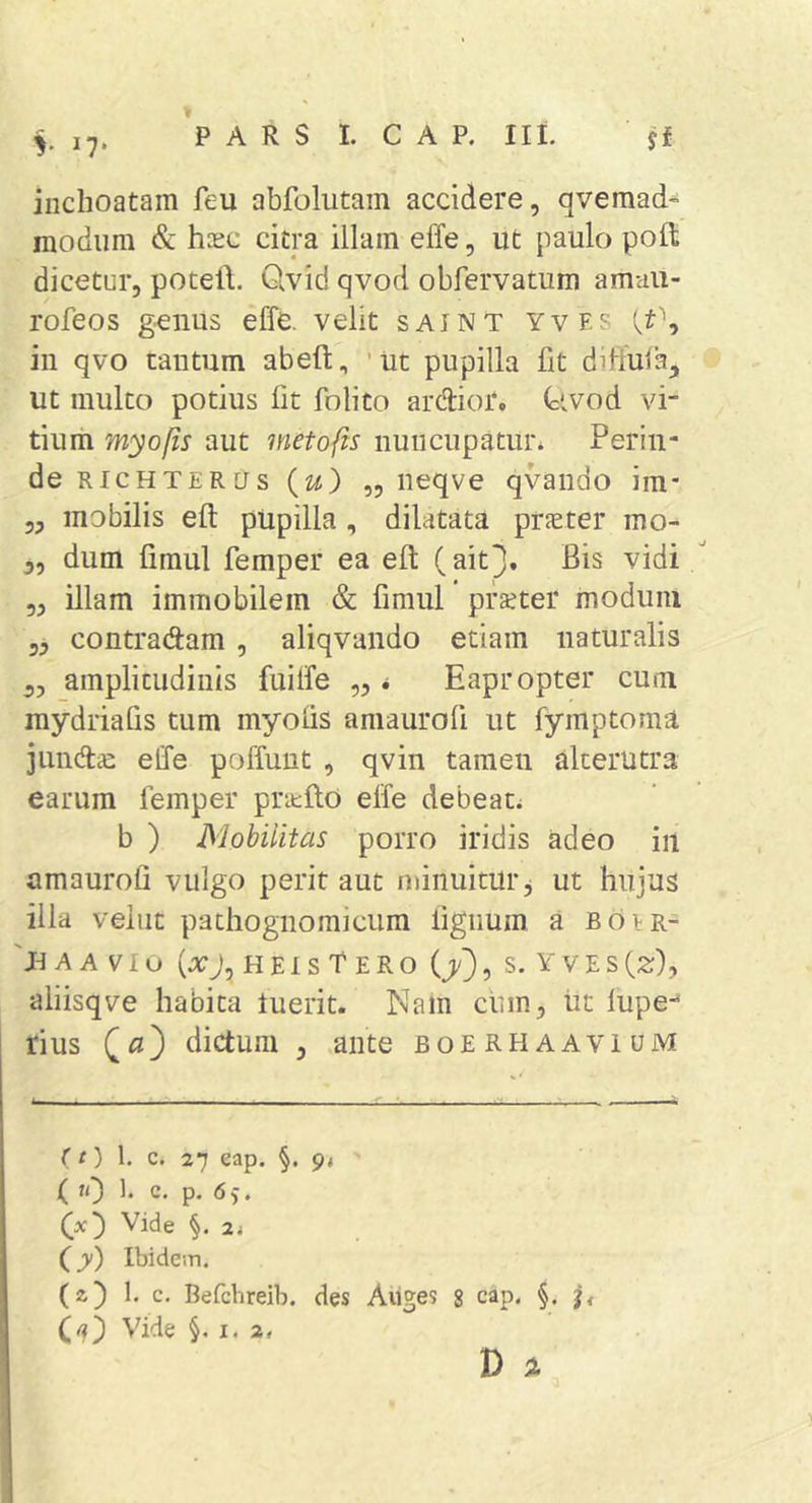 y I?* inchoatam feu abfolutain accidere, qvemad^ modum &amp; hoEC citra illam effe, ut paulo poft dicetur, potell. Qvid qvod obfervatum amaii- rofeos g^iius effe. velit saint yvf.s in qvo tantum abeft, 'Ut pupilla fit diffufa, ut multo potius fit folito ardfior. (civod vi- tium myofis aut meto fis nuncupatur. Perin- de RicHTERtJs(zi) ,5 neqve qvando im* „ mobilis eft pupilla, dilatata praeter mo- 5, dum fimul femper ea eft (ait3. Bis vidi  „ illam immobilem &amp; fimul praeter modum contradam , aliqvando etiam naturalis 53 amplitudinis fuilfe „ &lt; Eapropter cum raydriafis tum myolis amaurofi ut fymptoma jund^ effe poffunt , qvin tamen alterutra earum femper pritfto elfe debeat. b ) Mobilitas porro iridis adeo iii amaurofi vulgo perit aut minuitur j ut hujus illa vellit pathognomicum lignum a boir- 'n A A V1 O (xj, H EI S t E R O {/), S. Y V E S (2r), aliisqve habita luerit. Nam ciim, ut lupe^ rius dictum , ante boerhaavium (t) 1. c. 27 eap. 94 ( «0 b c- P- Vide 24 (jy) Ibidem. {z') I, c. Befcbreib. des Aiiges 8 cap. §. Vide §.1.2, D A