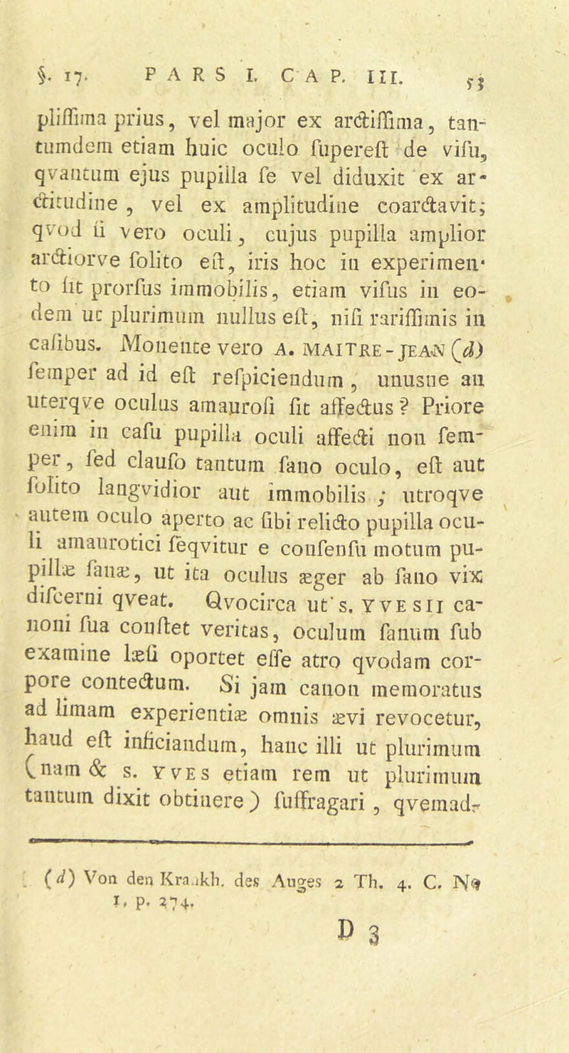pli/Tima prius, vel major ex ardllTima, tan- tiimdem etiam huic oculo fupereft de vifu, qvautum ejus pupilla fe vel diduxit ex ar* ditiidine , vel ex amplitudine coardavit; qvod ii vero oculi, cujus pupilla amplior ardiorve folito eit, iris hoc ia experimen- to ht prorfus immobilis, etiam vifus in eo- , dem uc plurimum nullus elt, nili rariffimis in cafibus. Monente vero a. maitre-jeaoj femper ad id efl: refpiciendum , unusne an iiterqv^e oculus amaurofi fit affedus? Priore enim in cafu pupilla oculi alFedi non fem* per, fed claufo tantum fano oculo, eft aut fulito langvidior aut immobilis ; utroqve autem oculo aperto ac libi relido pupilla ocu- li amaurotici leqvitur e confeiifu motum pu- pilla fanae, ut ita oculus jeger ab fano vix difcerni qveat. Qvocirca ufs. yvesii ca- noni fua conflet veritas, oculum fanum fub examine IkO oportet effe atro qvodam cor- pore contedum. Si jam canon memoratus ad limam experientia omnis svi revocetur, haud eft inficianduin, hanc illi ut plurimum V,nam(&amp;: s. yves etiam rem ut plurimum tantum dixit obtinere } fuffragari , qveinadr (d) Von den Kra.ikh. des Auges 2 Th. 4. C. I. p. :?74.