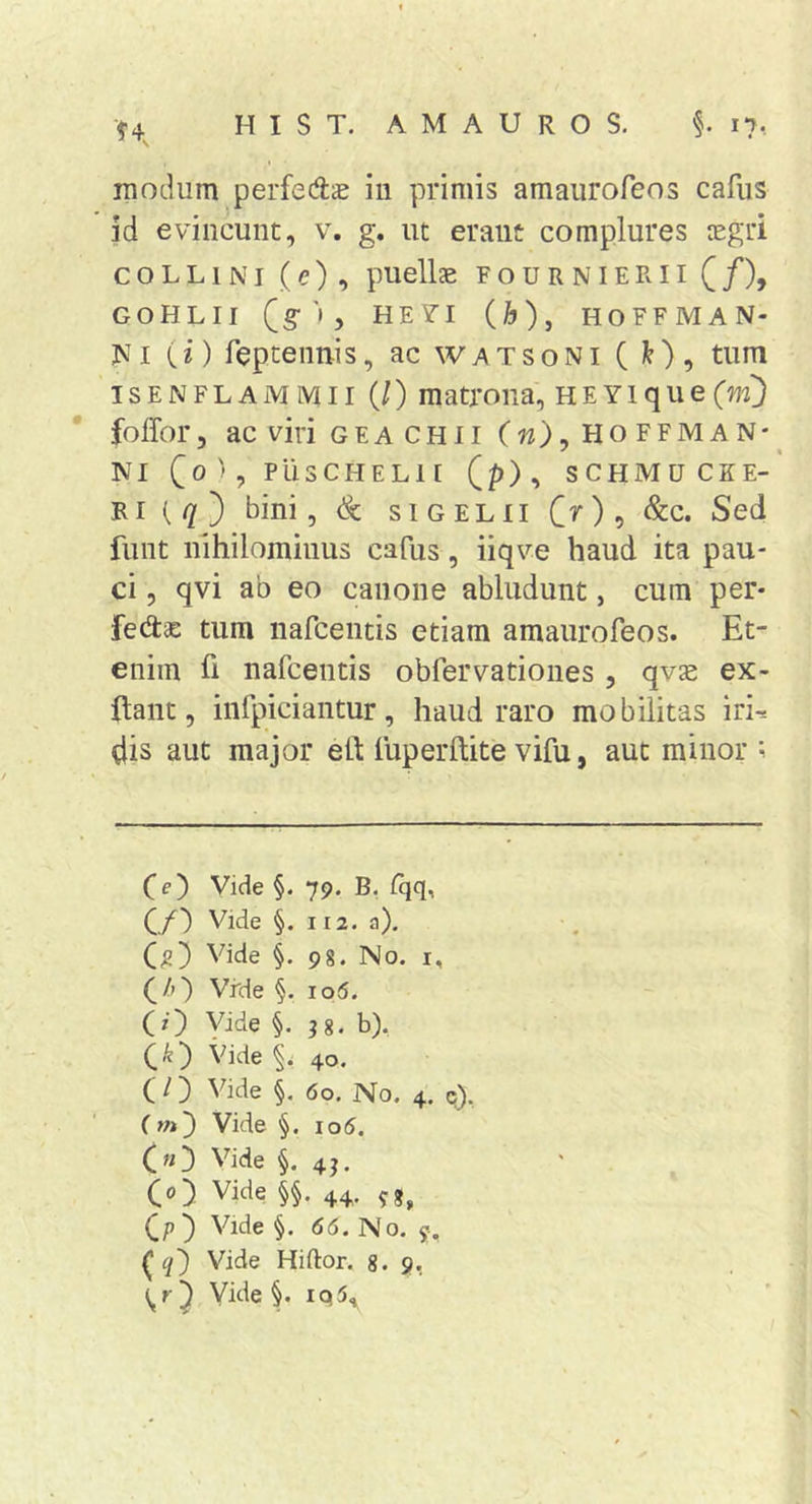 modum perfedae in primis amaurofeos cafus id evincunt, v. g. ut erant complures tcgri COLLINI (e), puellae F o u R NIE R11 ( /), GOHLII (g '• 5 HEVI (h), HOFFMAN- jvi {i) fepteimis, ac watsoni ( ^), tum isENFLAMMii (/) matrona, HEYique(w5 folfor, ac viri GEA CHII (w), Ho ffman*^ NI C®'? PUSCHELII (p), SCHMUCEE-’ Ri (//) bini, &amp; siGELilC^)? Sed funt nihilominus cafus, iiqve haud ita pau- ci , qvi ab eo canone abludunt, cum per- fedae tum nafcentis etiam amaurofeos. Et- enim fi nafcentis obfervationes , qvae ex- ftant, infpiciantur, haud raro mobilitas iri-= dis aut major eO: fuperftite vifu, aut minor ; co Vide §. 79. B, fqq, C/) Vide §. 112. a). a) Vide i 98. No. I, Vrde §. io6. (0 Vide §. 18. b). co Vide 40. (O Vide §. 60. No. 4. q). (m) Vide §. io5. («3 Vide §. 41. co Vide §§ • 44. ?8, co Vide §. 66. No. y. (0 Vide Hiftor. 8. 9,