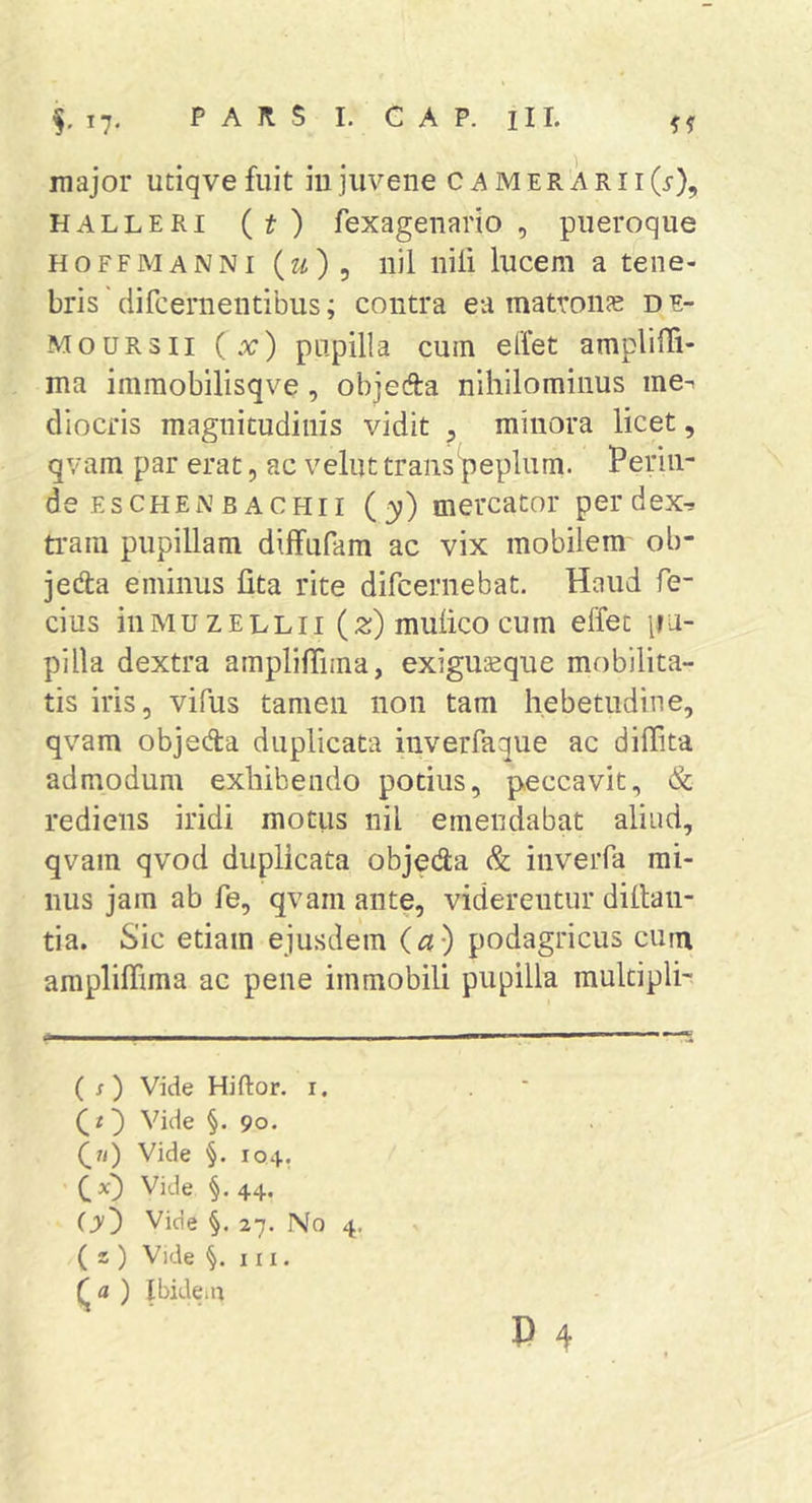 major utiqvefuit iu juvene c amer ari i(i-), HALLERi (t) fexagenario , pueroque H o FF M A N NI (2^) 5 11)1 iiili lucem a tene- bris ' difcernentibus; contra ea matroiife d e- MouRsii ( x) papilla cum ellet amplilli- ma immobilisqve, objefta nihilominus me-i cliocris magnitudinis vidit ^ minora licet, qvam par erat, ac velut trans peplum. Perin- de eschen bachii (y) mercator perdex^ ti'am pupillam difFufam ac vix mobilem ob- jedta eminus lita rite difcernebat. Haud fe- cius iiiMUZELLii (2;) mulico cum effec pa- pilla dextra amplilTima, exiguaeque mobilita- tis iris, vifus tamen non tam hebetudine, qvam objeda duplicata inverfaque ac dilTita admodum exhibendo potius, peccavit, &amp; rediens iridi motus nil emendabat aliud, qvam qvod duplicata objeda &amp; inverfa mi- nus jam ab fe, qvam ante, viderentur diltan- tia. Sic etiam ejusdem (a) podagricus cum ampliffima ac pene immobili pupilla mukipli- ( s) Vide Hiftor. i. Qt') Vide §. 90. ^7i) Vide §. 104. ' C §• 44- (y^ Vide §. 27. No ( z ) Vide §. III. (^a ) Ibidein 4- P 4