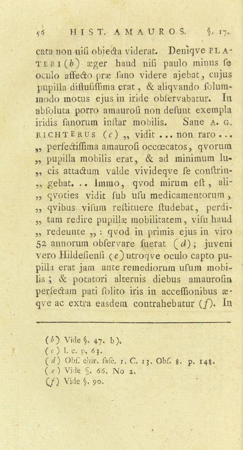 f cata non -nili obieda viderat. Deniqve pl a- teri(6) sEger haud nifi paulo minus fe oculo aftedo prae fano videre ajebat, cujus pupilla diftuhffima erat, & aliqvando folum- modo motus ejus in iride oblervabatur. In ablbluta porro ainaurofl non defuiit exempla iridis fanorum inltar mobilis. Sane a. g. richterus vidit ... non raro ... ,, perfeAilTima ainaurofl occaecatos, qvorurn 5, pupilla mobilis erat, & ad minimum lu- 5, cis attadum valde vivideqve fe conftriii- 5, gebat. .. Inimo, qvod mirum eft , ali- „ q voti es vidit fub ufu medicainencorum , 5, qvibus vifum rellituere ftudebat, perdi- „ tam redire pupillae mobilitatem, vifu haud 5, redeunte „ : qvod in primis ejus in viro 52 annorum obfervare fuerat juveni vero Hildefienfi (e^utroqve oculo capto pu- pilla erat jam ante remediorum ufum mobi- lis ; & potatori alternis diebus amaurofiii perfedam pati folito iris in accelTionibus ae* qve ac extra easdem contrahebatur (/). In (l>') Vide §. 47. b). (c) 1, c. p. 63. (d) Obi' cbir. falc. r. C. ij. Obf. g. p, 148. ( e ) Vid’e 66. No 2% C/) 90.