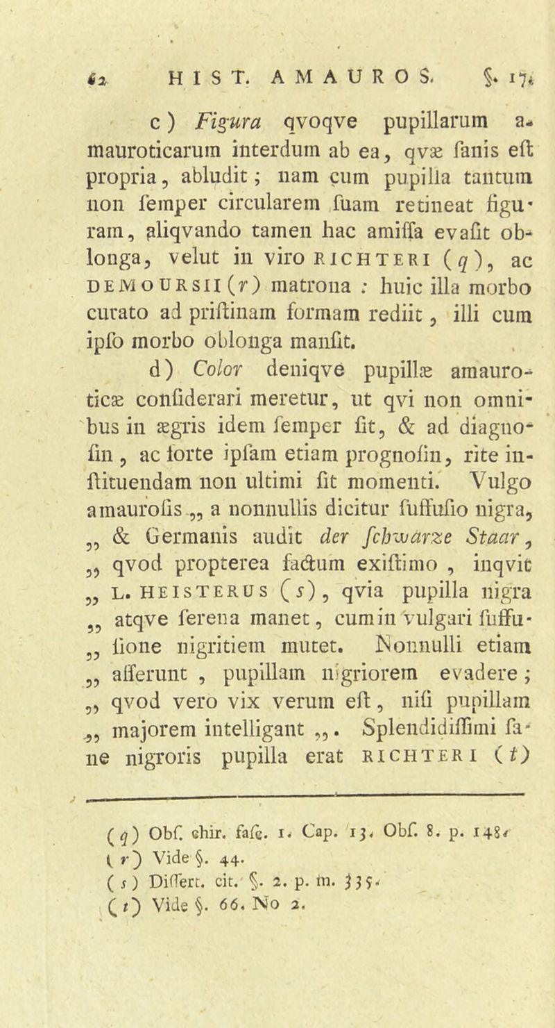 c) Figura qvoqve pupillarum a- mauroticarum interdum ab ea, qvse fanis eft propria, abludit; nam cum pupilla tantum non feinper circularem fuam retineat figu- ram, pliqvando tamen hac amiffa evafit ob- longa, velut in viro RiCHTERi (^), ac DEMoURsn(r) matrona : huic illa morbo curato ad priftinam formam rediit, illi cum ipfo morbo oblonga manfit. d) Color deniqve pupillas amauro-^ ticae confiderari meretur, ut qvi non omni- bus in aegris idem femper fit, &amp; ad diagno- fin , ac forte ipfam etiam prognofin, rite iii- flituendam non ultimi fit momenti.' Vulgo a inauro lis a nonnullis dicitur fuffufio nigra, „ &amp; Germanis audit der fclnvarze Staar ^ „ qvod propterea fadum exiftimo , inqvit „ L. HEisTERUs (y), qvia pupilla nigra „ atqve ferena manet, cumiuVulgari fuflFu- „ fione nigritiem mutet. ISonnulli etiam „ afferunt , pupillam nigriorem evadere; „ qvod vero vix verum efl, nifi pupillam majorem intelligant . Splendidiffimi fa* ne nigroris pupilla erat richteri (O (^) Obf. cbir. fafc. Cap. 13^ Obf. 8. p. 148/ ( r') Vide §. 44. ( s) DiOerc. cit. §. 2. p. lii. Qt') Vide §. 66. 'No 2.