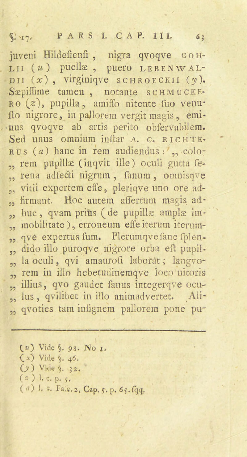 juveni HildeCenfi , nigra qvoqve goh- Lii puellse , puero lebenwal- Dii {x) , virginiqve schroeckii {y), SjepilTime tameii , notante schmuCkE' RO pupilla, amiffo nitente fuo venu- fto nigrore, in pallorem vergit magis, emi- .-nus qvoqve ab artis perito obfervabilem. Sed unus omnium inftar a. g. r i gei te- RUS {a) hanc in rem audiendus colo- „ rem pupillse (inqvit ille) oculi gutta fe- ,, rena adiedi nigrum , fanum , omnisqve 5, vitii expertem effe, pleriqve uno ore ad- „ hrmant. Hoc autem affertum magis ad- 5, huc, qvam pritis (de pupilla amplae im- „ mobilitate), erroneum elfeiterum iterum- 5, qve expertus fum. Plerumqvefane fpleii- 5, dido illo purqqve nigrore orba eft pupil- ,, la oculi, qvi amaurofi laborat; langvo- 5, rem in illo hebetudinemqve loco nitoris „ illius, qvo gaudet fanus integerqve ocu- 5, Ius, qvilibet in illo animadvertet. Ali- 5, qvoties tam inlignem pallorem pone pu- Qr/) Vide §. 98. No j, (.-■«) Vide §.46. O) Vide 32, ( - ) 1. c, p. ( &lt;7) 1. c. fa.c.2, Cap. s:.p. fiy.lqq.