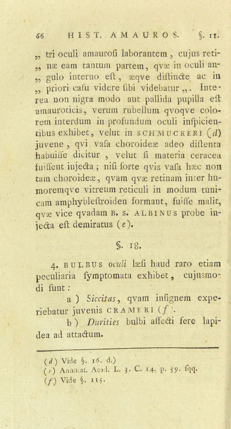 5, tri oculi amaurofi laborantem ^ cujus reti- 55 nae eam tantum partem, qvcc in oculi an- 55 gulo interno efl, aeqve diftiiide^ ac iii 5, priori cafu videre libi videbatur,,. Inte- rea non nigra modo aut pallida pupilla eit ainauroticis, verum rubellum qvoqve colo- rem interdum in profundum oculi infpicien- tibus exhibet, velut in schmuckeri Qd) juvene , qvi vafa choroidea adeo diftenta habuiiie dicitur , velut li materia ceracea iiiiffeut iujeda ; nifi forte qvis vafa haec non tam choroideae, qvam qvse retinam inter hu- inoremqve vitreum reticuli in modum tuni- cam amphybleftroiden formant, fuiffe malit, qvse vice qvadam B. s. albinus probe in- jeda eft demiratus (e). §. i8» 4. BULBUS OLuli laeli haud raro etiam peculiaria fymptomata exhibet, cujusmo- di funt : a ) Siccitas^ qvam infignem expe- riebatur juvenis cramfri (/'. b ) Durities bulbi affedi fere lapi- dea ad attadum. (rf) Vide §. 1(5. d.) (e) Aaiio.at. Acad. L. J. C. 14- P- 59- %• (/•) Vide §. 115* /