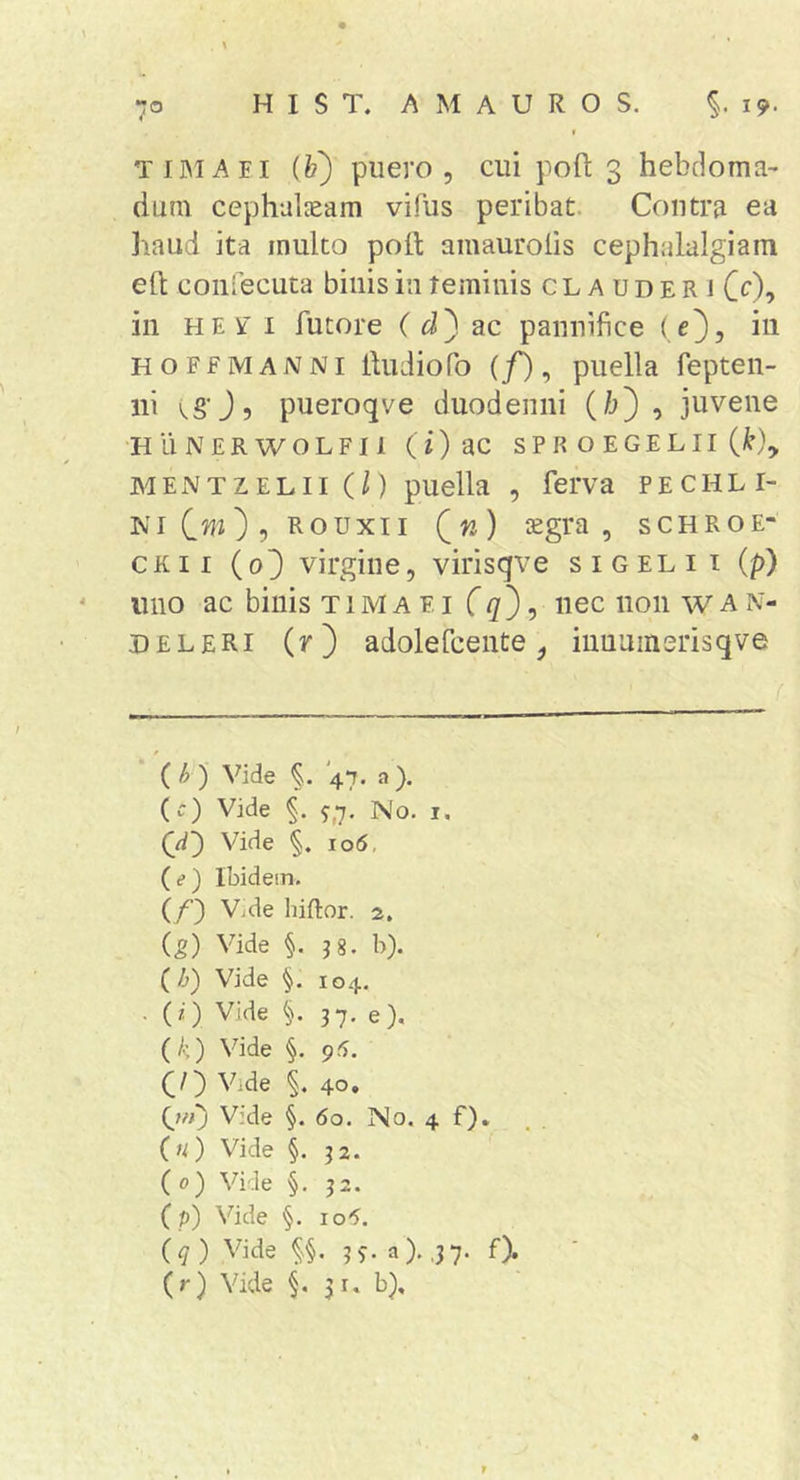 TIMAEI ih) puero 5 cui poft 3 hebdoma- dum cephalaeam vifiis peribat. Contra ea haud ita multo poft amaurolis cephalalgiam eft coniecuta binis in teminis clauderi Cc), in HE V' I Altore (^^3 ac pannifice ( c}, iii HOFfMANNi Audio Po (/), puella fepten- iii kSOs pueroqve duodenni (/1), juvene H ii N ER W OLE II (i) S P R O E GE L II (!’), MENTZELii(/) puella , ferva pechli- NiCw), Rouxii (w) isgra , schroe- CKii (o3 virgine, virisqve sigelii (p) 11110 ac binis t 1M a e i non w A N- deleri (r) adolePcente, iiiuuinsrisqve f {h) Vide '47. a). (ir) Vide ^,7. No. i. Vide §. io5, (?) Ibidem. (/) V.de hiftor. 2, ig) Vide §. 38. b). (Z&gt;) Vide §. 104. (0 Vide §. 37. e). (/s) Vide §. 95. (/) Vide §. 40, {jn) Vide §. 60. No. 4 f). («) Vide §. 32. {0) Vide §. 32. (p) Vide §. io5. \q) Vide §§. 3^-. a). ,37. f). (r) Vide 31. b).