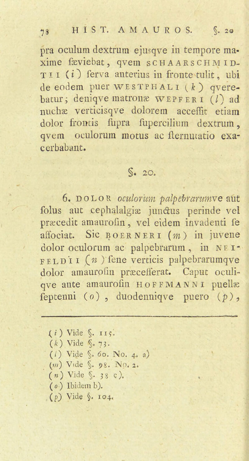pra oculum dextrum ejusqve iii tempore ma- xime faeviebat, qvem schaarschmid- Tii (O ferva anterius in fronte tulit, ubi de eodem puer westph al i qvere- baturi deniqve matroiife wepfer i (0 ad nuchae verticisqve dolorem acceffit etiam dolor frontis fupra fupercilium dextrum, qvem oculorum motus ac ilernutatio exa- cerbabant. §. 20. 6. DOLOR oculorum palpebrarumve aut folus aut cephalalgite jundus perinde vel prtecedit amaurofin, vel eidem invadenti fe affociat. Sic boer neri (m) in juvene dolor oculorum ac palpebrarum, in nfi- FELD ii Qn ) fene verticis palpebrarumqve dolor amauroiin prtecelferat. Caput oculi- qve ante amaurofin hoffmanni puellte feptenni (0) , duodeiiniqve puero (p)j ( i ) Vide §.119. (k) Vide ^.7?’ (/) Vide §. 60. No. 4. a) (»//) Vide §. 98. Nn. 2. («) Vide §. 3 8 c). (0) Ibidem b). (p} Vide §. 104. '