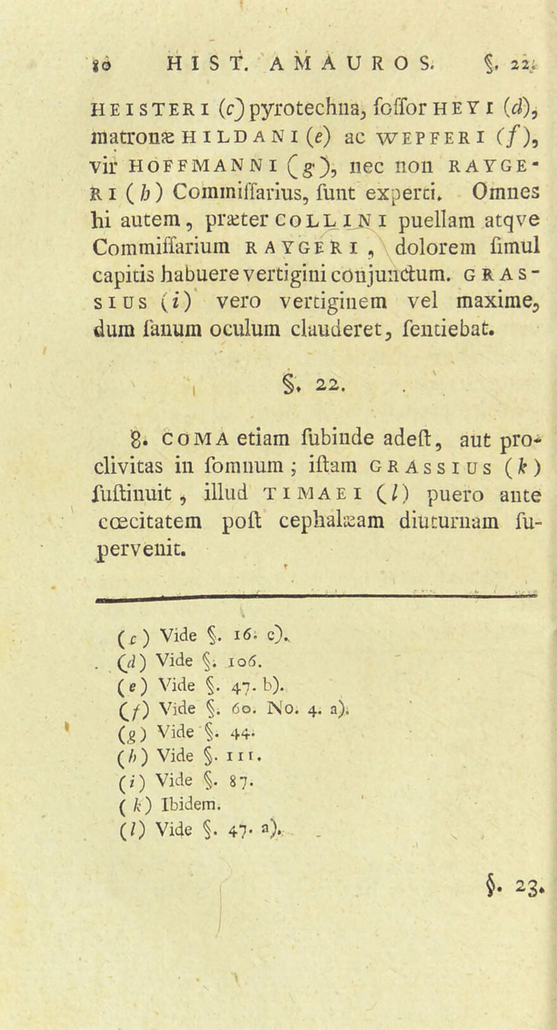 H EI s T E RI (c) pyrotechiia^ foffor H E Y i (d), matronae HILD A NI (e) ac wepferi (/), vir HoFFMANNi (g-}, iiec non rayge- RI (/j) CommilTarius, funt experci» Omnes hi autem, praeter coljl i puellam atqve Commiffarium raygeri dolorem limul capitis habuere vertigini conjundum. g R A s - sius (i)* vero vertiginem vel maxime, dum fanum oculum clauderet, fentiebat. ' 'i §♦ 22. . ' 8. coma etiam fubiiide adeft, aut pro-^ divitas in fomnum ; illam grassius (k) fullinuit, illud t i M a e i C /) puero ante coecitatem poli cephalicam diuturnam fu- pervenit. (r) Vide i6. c).. (d) Vide 10(5. (e) Vide 47. b). Vide 60. No. 4. a). (_g) Vide'§. 44- (/j) Vide §. III. (/) Vide 87. ( /c) Ibidem. (/) Vide §. 47* 4 - - • s . A ’ ■ §• 23. /