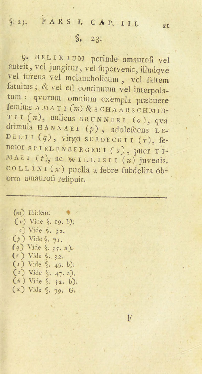 §♦ 23. 9. delirium perinde amaurofi vel anteit, vel jungitur, velfupervenit, iiludqve ^ el luiens vel melancholicum , vel faitem fatuitas j &amp; vel elt continuum vel interpola- tuin ; qvorum omnium exempla prcebuere femina A M &gt;4 t i (m) Sc s chaarschmid- TII (7O5 aulicus BRUNx&gt;? ERI (o), qv‘d diimula hannaei (p) , adolefcens le- del I I (q)^ virgo scroe ce i i (r), fe- iiator spielenberger I ( sy, puer t i- maei (t),-ac wiLLisii juvenis. COLLINI Cx) puella a febre fubdelira ob-- orta amaurofi refipuit. Ibidem. ♦ ' (w) Vide §. 19. b). c) Vide §. j2. (/)) Vide §.71. (ij) Vide §. a).* (»■) Vide §. 52. (O Vide 49. b). (r) Vide 47. O. C^O Vide §, 32. b]). Vide 79. G, F