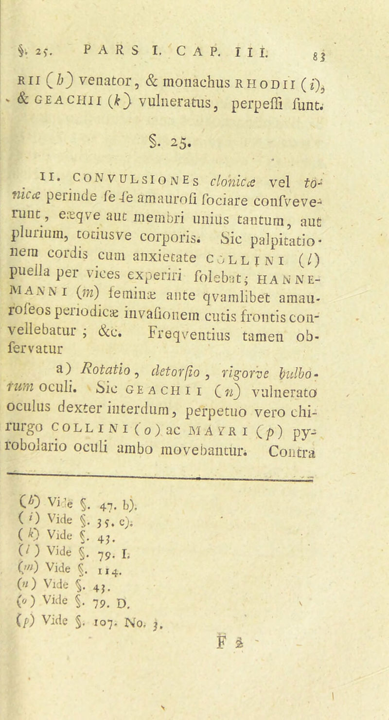Rii (/j) venator, &amp; monachus rhodii &gt; &amp; GEACHii vulneratus, perpeffi funt^ §. 25. II. CONVULSIONEs cloniccc vel fo- niccc peiinde fe-le amauroli Tociare confveve^ luut, ea;qve aut membri unius tantum, aut plurium, tociusve corporis. Sic palpitatio* liem cordis cum anxietate collini (/) puella pei vices experiri folebat^ hanne- nianni (m) leminai aiite qvamlibet amaii- roleos periodicae invafionem cutis frontis con- vellebatur j &amp;c. Freqventius tamen ob- fervatur a) Rotatio^ cietor [io , rigorve ])ulb0‘ oculi. Sic geachii vulnerato oculus dexter interdum, perpetuo vero chi- rurgo collini (0) ac IMAVRI (p) pyj robolario oculi ambo movebanturi Contra Vide §. 47. h). ( 0 Vide §. 35. c). ( li) Vide 43. C^’ ) Vide §. 79. I. Qii) Vide 114. («) Vide §.43. (c/) Vide 79. (p) Vide §. 107. No. 3. F ^ ' &gt;