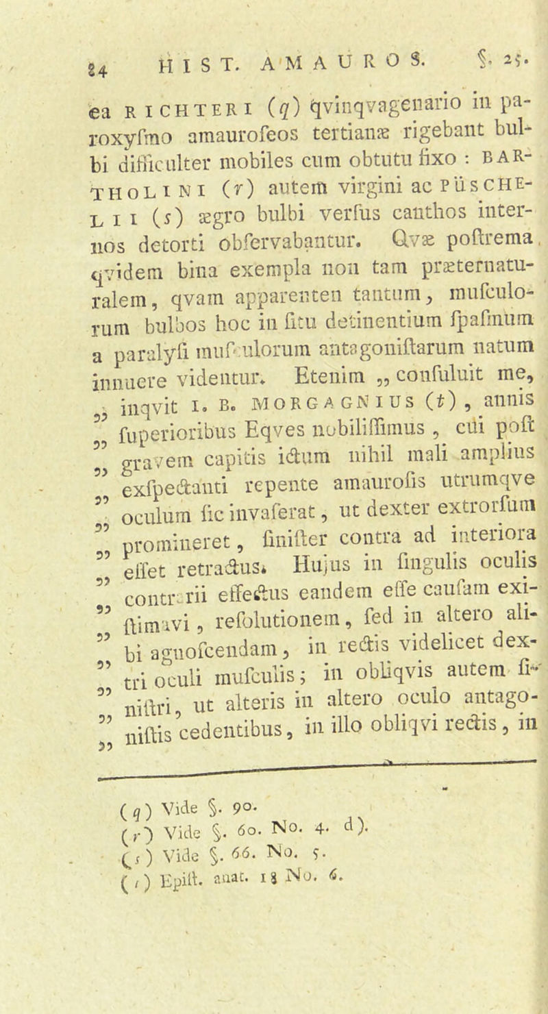 24 ea R ICHTERI (q) qviiiqvageiiano in pa- roxvfaio amaiirofeos tertiaiRB rigebant bul- bi difiiculter mobiles cum obtutu fixo ; Bar- tholini (r) autem virgini ac PiisCHE- L I I (^) Jsgro bulbi veiTus canthos inter- nos detorti obfervabantur. Q.vs poftrema. qvidem bina exempla non tam prcCternatu- ralem, qvam apparenten tantum mufculo- rum bulbos hoc in htu detinentium rparmiim a paralyli muOiulorum antagoniftarum natum innuere videntur* Etenim „ confuluit me, inqvit I. B. MORGAGNius (t), annis fuperioribus Eqves nobiliITiinus , ciii poft ” gravem capitis idum nihil mali amplius exfpedanti repente amaurofis utrumqve oculum fic invaferat, ut dexter extrorfum promineret, finifter contra ad interiora ” elTet retradus* Hujus in fingulis oculis ” contrarii effetaus eandem effe caiifam exi- ftimivi 5 refolutionem, fed in altero ali- bi agnorcendam, in redis videlicet dex- ’’ tri oculi mufculis; in obliqvis autem fr-' nihri ut alteris in altero oculo antago- ’’ niftis cedentibus, in illo obliqvi rectis, in ( q ) Vide 90. (,•■) Vide 6o. No. 4. d). Vide 66. No. -j.