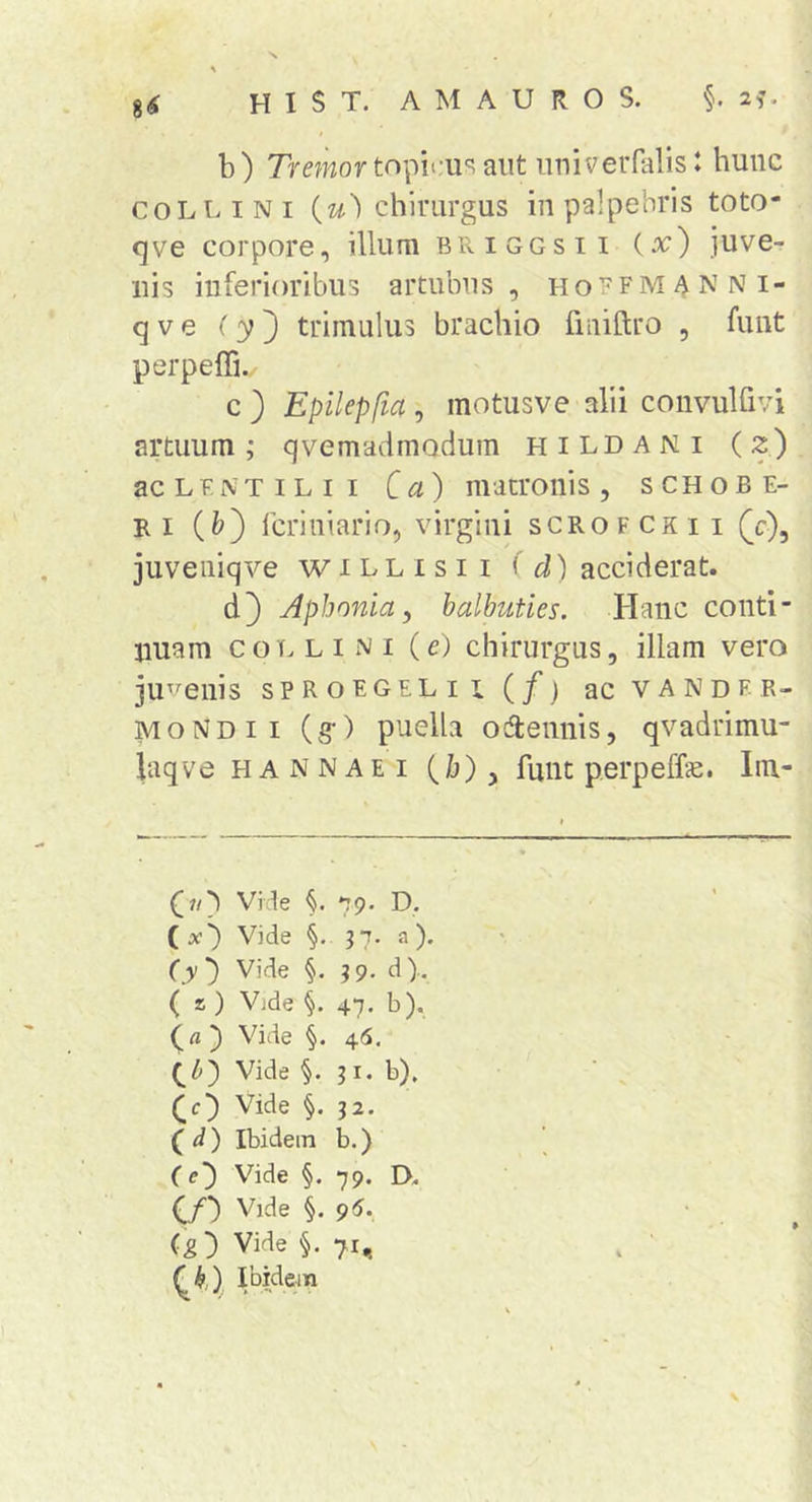 b ) Tremor topicu'? aut uuiveiTalis J hunc COLLINI i^u') chirurgus in palpebris toto- (]ve corpore, illum briggsii {x) juve- nis inferioribus artubus, hoffmanni- q V e (y') trimulus brachio fiiiiftro , funt perpefli./ c ) Epilepfia , motusve alii convulfivi artuum; qvemadmodum hildani (2) ac L E i\ T IL i I Ca) matronis , s ch o b e- Ri (&amp;) fcriniario, virgini scrofckii (c), juveniqve willisii ^ d) acciderat. d} Aphonia, balbuties. Hanc conti- nuam collini (e) chirurgus, illam vero ju^i^enis sproegelii (/> acvANDE R- MoNDii (g*) puella odtennis, qvadrimu- laqve HANNAEi (./j), fuiit perpeffe. Im- (]?/b Vide 79. D. ( x') Vide §. 37. a). (y) Vide i 39- d).. ( z ) Vjde §. 47, b), (fl ) Vide 46. QZ») Vide §. 31. b), (O Vide §. 32. (^d) Ibidem b.) C e') Vide §. 79. D. C/*) Vide §. 96. (g) Vide §. 71, (J9,) Ibidein