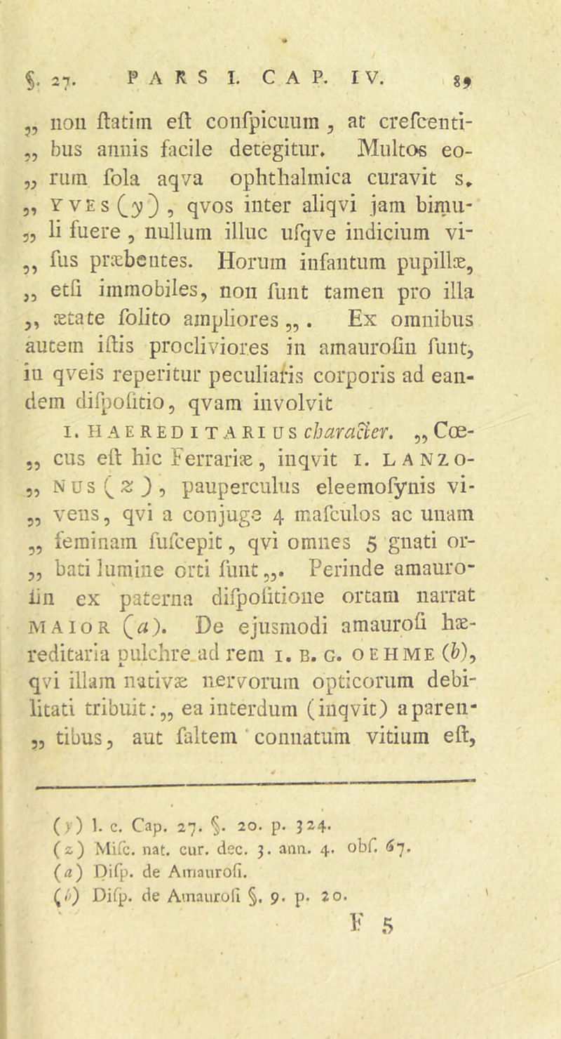 „ 11011 ftatiin eft coiifpicuura , at crefceiiti- „ bus annis facile detegitur» Multos eo- „ nun fola aqva ophthalmica curavit s, 5, yves , qvos inter aliqvi jam bimu- „ li fuere , nullum illuc ufqve indicium vi- ,, fus prxbelites. Horum iiifaiitum pupillie, „ etli immobiles, non funt tamen pro illa ,, lEtate folito ampliores „ . Ex omnibus autem i (lis procliviores in amauroliii funt, iu qveis reperitur peculiafis corporis ad ean- dem difpofitio, qvam involvit I. HAEREBIT ARIUS characicY. „ Coe- 55 cus eft hic Ferrarijc, inqvit i. lanzo- 5, Nus^;^}, pauperculus eleemofynis vi- 3, veiis 5 qvi a conjuge 4 mafculos ac unam 3, feminam fufcepit, qvi omnes 5 gnati or- 3, bati lumine orti fiiiit,,. Perinde amauro- iiii ex paterna difpolitione ortam narrat MAIOR (^). De ejusmodi amaurofi hae- reditaria pulchre.ad rem i. b. c. oehme (&), qvi illam nativae nervorum opticorum debi- litati tribuit;,, ea interdum (inqvit) aparen- 53 tibus, aut faltem ‘ connatum vitium eft, (>•) 1. c. Cap. 27. §. 20. p. J24. (2) Mifc. nat. cur. dec, 3. ann. 4. obf. (»7. (fl) pifp. de Airiaurofi. (/p Difp. de Amauroli §. 9. p. 20. 1' 5