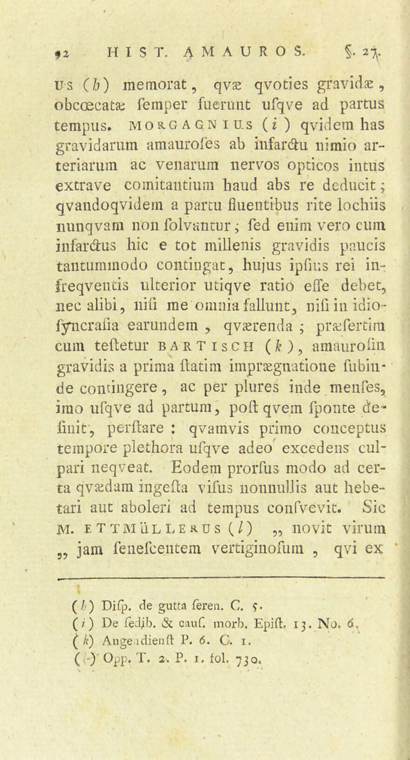 us (h) memorat, qvs qvoties gravidae, obcoecatae femper fuerunt ufqve ad partus tempus. MORGAGNI U-s (f) qvidem has gravidarum amaurofes ab iiifardu nimio ar- teriarum ac venarum nervos opticos intus extrave comitantium haud abs re deducit; qvandoqvidem a partu fluentibus rite lochiis iiunqvam non folvantur; fed enim vero cum infardus hic e tot millenis gravidis paucis tantummodo contingat, hujus ipfius rei in- freqventis ulterior utiqve ratio effe debet, nec alibi, nili me omnia fallunt, nifiinidio- fyncralia earundem , qvsrenda ; pricfertira cum teftetur bartisch (k ), amauroliii gravidis a prima flatim impraegnatione fubiii- de contingere, ac per pliires inde meiifes, imo ufqve ad partum, pofl qvem fponte de- finit, perflare : qvamvis primo conceptus tempore plethora ufqve adeo' excedens cul- pari neqveat. Eodem prorfus modo ad cer- ta qvajdam ingefla vifus nonnidlis aut hebe- tari aut aboleri ad tempus confvevit. Sic M. E T T M u LI. E K u s (/) „ iiovit virum 3, jam fenefcentem vertiginofuin , qvi ex (/&lt;) Difp. de gutta feren. C. (/') De fedib. &amp; cauf. morb. Epifl. 13. No. 6, ( /{) Ange idienO: P. 6. C. i.