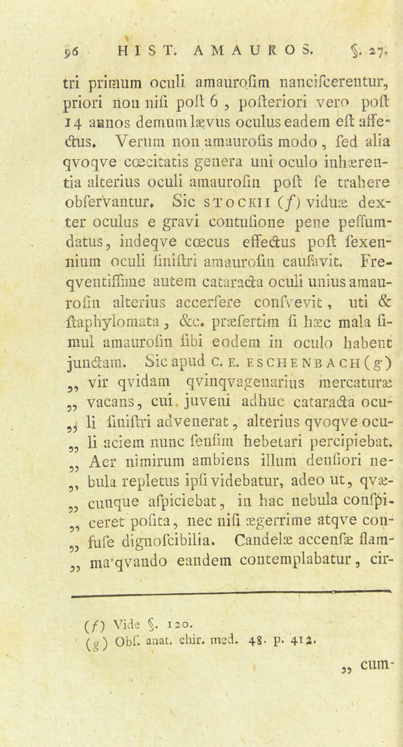 ^6 HIST. AMAUROS. ^.27, ti‘i primum oculi amauro.rim iiaiicircereiitur, priori lioii nifi poit 6 , pofteriori vero poft 14 aunos demum l^vus oculus eadem eft affe- dus» Verum non umaurolis modo , fed alia qvoqve ccEcitatis genera uni oculo inliasren- tia alterius oculi amaurorui poft fe trahere obfervantur» Sic stoCKii (/) vidues dex- ter oculus e gravi contulione pene peffum- datus, indeqve ctecus efFedus poft fexen- nium oculi iiniftri amaurofin cauftivit. Fre- qventiffime autem cataracta oculi unius amau- rofm alterius accerfere confvevit, uti &amp; ftapbylomata, &amp;c. pnefertim fi heee mala fi- mul amaurofin fibi eodem in oculo habent jundam. Sic apud c. e. ESCHENBACH(g) vir qvidain qvinqvagenariiis mercaturse 5, vacans, cui. juveni adhuc catarada ocu- li finiftri advenerat, alterius qvoqve ocu- „ li aciem nunc feufim hebetari percipiebat. „ Aer nimirum ambiens illum denfiori ne- 5, bula repletus ipfi videbatur, adeo ut, qvee- 5, cunque afpiciebat, in hac nebula confpi- „ ceret pofita, nec nifi sgerrime atqve coii- 5, fufe dignofeibilia. Candelis accenfae flara- „ ma'qvaudo eandem contemplabatur, cir- (f) Vide 120. ' (g) Obf. aaat. cliir. med. 48. p. 4i2' cum-