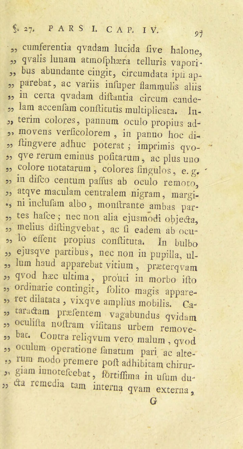 91 3, cumferentia qvadam lucida live halone 53 qvalis luuani atmofph^m telluris vapori* 3, bus abundante cingit, circumdata ipii ap- 33 parebat 3 ac variis inluper flammulis aliis 33 in ceita qvadam dillantia circum cande- „ lara accenfam conUitutis multiplicata. Iii- 3, terim colores 3 pannum oculo propius ad- 3, movens verlicolorem , in panno hoc di-. 5, flingvere adhuc poterat ^ imprimis qvo- 3, qve rerum eminus pofitarum, ac plus uno 33 colore notatarum , colores liilgulos, e. g. 33 in difco centum paffus ab oculo remoto, 3, atqve maculam centralem nigram, margi- •5 111 incluram albo, monilrante ambas pai* 5, tes hafce; nec non alia ejusmodi objeda, 33 melius dilbingvebat, ac li eadem ab ocu- 5, lo elTent propius conftitutai Iu bulbo 33 ejusqve partibus, nec non in pupilla, ul- 3, Ium haud appaiebat vitium , pr^terqvam 33 qvod haic ultima 3 prouci in morbo illo „ ordinarie contingit, folito magis appare- 5, ret dilatata , vixqve amplius mobilis. Ca- ,3 taradam prs:rentem vagabundus qvidam 3, ocuhfta noftram vifitans urbem remove- „ bac. Contra reliqvum vero malum , qvod 3, oculum operatione fanatum pari ac alte- ,3 rura modo premere poft adhibitam chirur- 3, giam iiinotefcebat, fbrtiflfima in ufum du- ,3 dd remedia tam interna qvam externa, G