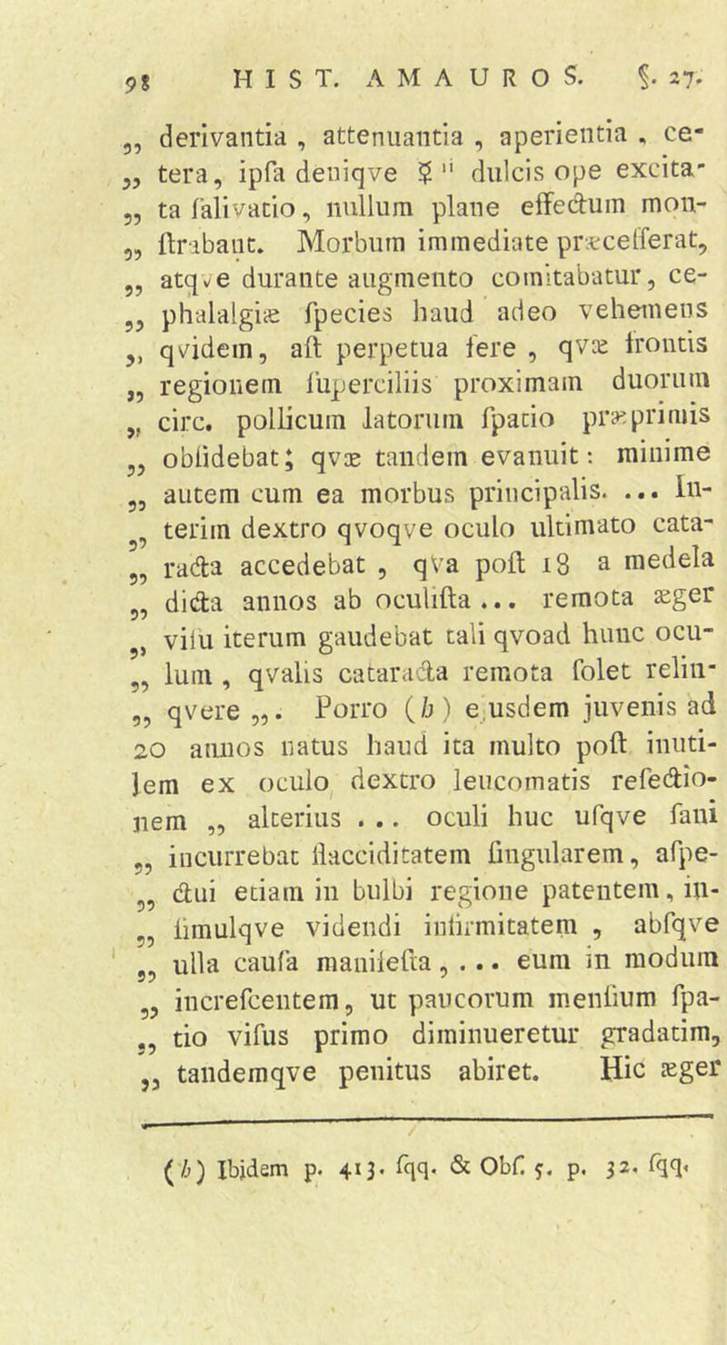 9? 39 33 33 33 33 33 3&gt; J3 derivantia , attenuantia , aperientia , ce- tera, ipfa deniqve dulcis ope excita- ta Talivatio, nullum plane eifedum mon- flrabant. Morbum immediate pnccelferat, atqv^e durante augmento comitabatur, ce- phalalgiic fpecies haud adeo vehemens qvidein, aft perpetua fere , qvie Irontis regionem liiperciliis proximam duorum circ. pollicum latorum fpacio pra'.primis oblidebat; qvos tandem evanuit; minime autem cum ea morbus principalis. ... In- terim dextro qvoqve oculo ultimato cata- rada accedebat , qVa poli 18 a medela dicta annos ab oculifta ... remota aiger vilu iterum gaudebat tali qvoad hunc ocu- lum , qvalis catarada remota folet reliii- „ qvere Porro (/j) e usdem juvenis ad 20 annos natus haud ita multo poft inuti- lem ex oculo dextro leucomatis refedio- 33 33 3’ 33 33 3&gt; 33 nem „ alterius . .. oculi huc ufqve fani 33 33 „ incurrebat llacciditatem lingularem, afpe- clui edam in bulbi regione patentem, in- limulqve videndi inlirmitatem , abfqve ulla caufa raanilefia, ... eum in modum „ increfcentem, ut paucorum menlium fpa- tio vifus primo diminueretur gradatim, ,3 tandemqve penitus abiret. Hic aeger 33 33 (Vj) Ibjdem p. 413. fqq. &amp; Obf 5. p. 32, rqq&lt;
