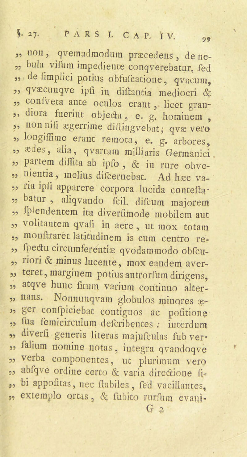 99 nolij c/vemadmodiim prcecedens, dene- 55 bula vifuni impediente conqverebatur, fed 5, de fimplici potius obfufcatione, qvacum, 55 qvscimqve ipfl in diflantia mediocri Sc 55 coiifveta ante oculos erant, licet graii 5, diora fuerint objecta, e. g» hominem , 5, non nifi sgerrime diftingvebat; qvaj vero 5, longiffime erant remota, e. g. arbores, ,5 iedes, alia, qvartam milliaris Germknici. 55 paitem dilTita ab ipfo , &amp; in mre obve- 55 nientia, melius dircernebat. Ad h:Ec va- 55 ria ipfi apparere corpora lucida contefta- 5j batur 5 aliqvando fcil. difcum majorem 55 fplendentem ita diverlimode mobilem aut 55 volitantem qvali in aere , ut mox totam 55 monftraret latitudinem is cum centro re- 55 fpectu circumferentia qvodammodo obfcu- 55 liori &amp; minus lucente, mox eandem aver- 55 teret, marginem potiusantroiTum dirigens, 55 atqve hunc fitum varium continuo alter- 5, lians. Nonnunqvam globulos minores ae- io ger confpiciebat contiguos ac pofitione 55 Tua femicirculum defcribentes ; interdum 55 diverh generis literas majufculas fiib ver- 55 falium nomine notas, integra qvandoqve 55 verba componentes, ut plurimum vero 55 abfqve ordine certo &amp; varia directione fi- 5, bi appofitas, nec ftnbiles, fed vacillantes, extemplo ortas, ^ fubito rnrfum evaiu- 55
