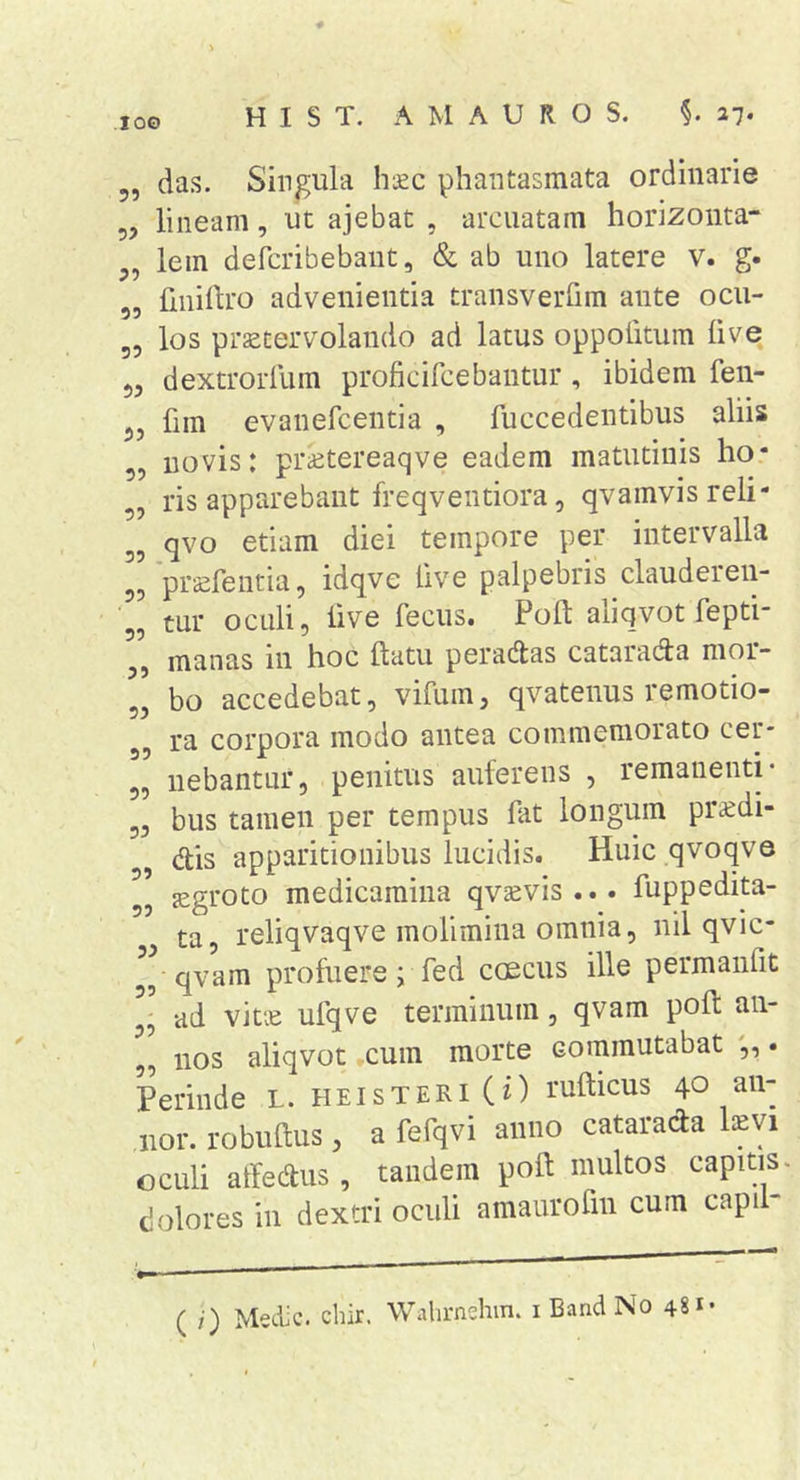 lOO 5, das. Singula haec phantasmata ordinarie 5, lineam, ut ajebat , arcuatam horizoiita- j, lem defcribebaut, &amp; ab uno latere v. g- „ finiftro advenientia transveiTim ante ocu- 5, los praetervolando ad latus oppolitum live 55 dextrorllim proficifcebantur, ibidem fen- fim evanefcentia , fuccedeiitibus aliis 5, novis: pr^etereaqve eadem matutinis ho* „ ris apparebant freqventiora, qvamvisreli- 5, qvo etiam diei tempore per intervalla pr^fentia, idqve live palpebris clauderen- 55 tur oculi, live fecus. Poft aliqvot fepti 5, manas in hoc flatu peradtas cataradla mor- 5, bo accedebat, vifum, qvatenus remotio- 55 ra corpora modo antea commemorato cer- 55 nebantur, penitus auferens , remanenti- 53 bus tamen per tempus fat longum pr^di- 5 dis apparitionibus lucidis. Huic qvoqve 55 jegroto medicamina qv^evis... fuppedita- ta reliqvaqve molimina omnia 5 nil qvic- 55 qvam profuere; fed caecus ille permanfit ad vitie ufqve terminum, qvam pofl an- ,5 nos aliqvot cum morte commutabat . Perinde L. heisteri(0 ruflicus 40 an- nor. robullus 3 a fefqvi anno catarada l^evi oculi affedus, tandem poft multos capitis, dolores in dextri oculi amaurofin cum capil- ( /■) Medie, chir. Wahrnehm. i Band No 48
