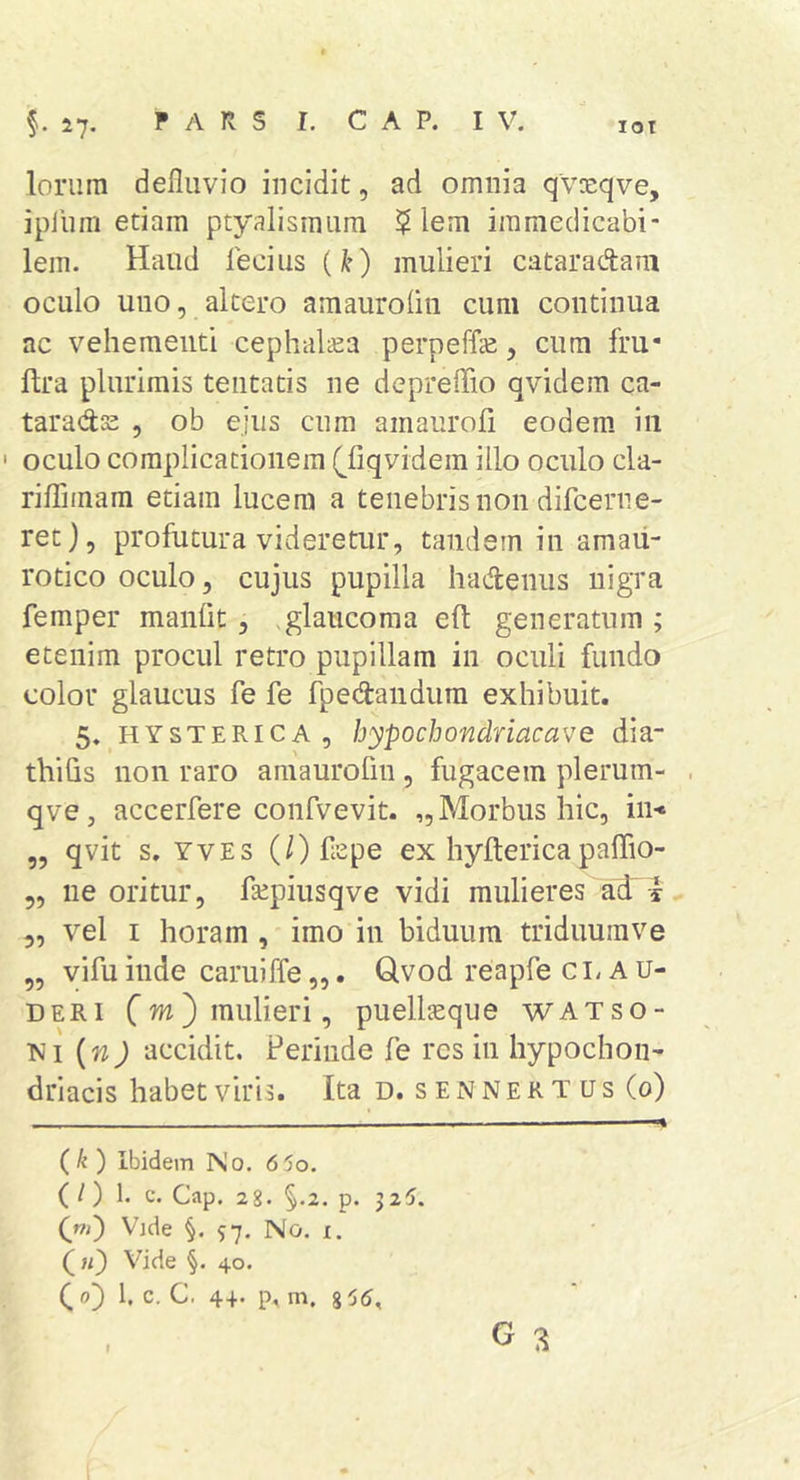 lot lorum defluvio incidit, ad omnia qvxqve, ipliim etiam ptyalismum $ lem immedicabi- lem. Haud fecius (k) mulieri cataradam oculo uno, altero amauroliu cum continua ac vehementi cephaltea perpeffe, cum fru- ftra plurimis tentatis ne depreflio qvidem ca- taradts , ob ejus cum amaurofi eodem, in ' oculo complicationem (^fiqvidein illo oculo cla- riflTimam etiam lucem a tenebris non difcerne- ret), profutura videretur, tandem in arnaii- rotico oculo, cujus pupilla hadenus nigra femper manflt, .glaucoma eft generatum ; etenim procul retro pupillam in oculi fundo color glaucus fe fe fpedandiim exhibuit. 5. HYSTERICA, hypochondriacave dia- thiGs non raro amaurofin, fugacem plerum- qve, accerfere confvevit. ,, Morbus hic, in&lt; „ qvit s. YvEs (/)flepe ex hyftericapaffio- 5, ne oritur, fsepiusqve vidi mulieres 5, vel I horam , imo in biduum triduumve „ vifuinde caruiffe„. Qvod reapfe clau- deri C^)*uulieri, puellaeque watso- ni {n) accidit. Perinde fe res in hypochon- driacis habet viris. Ita d. s E N N E R T u s (0) - ■■■■ ^ (k) Ibidem No. 660. (l) 1 c. Gap. 2g. §,2. p. 325. (»&gt;') Vjde 57. No. X. («) Vide §. 40. (0) l. c. C. 4+. p, m. 8^5, I