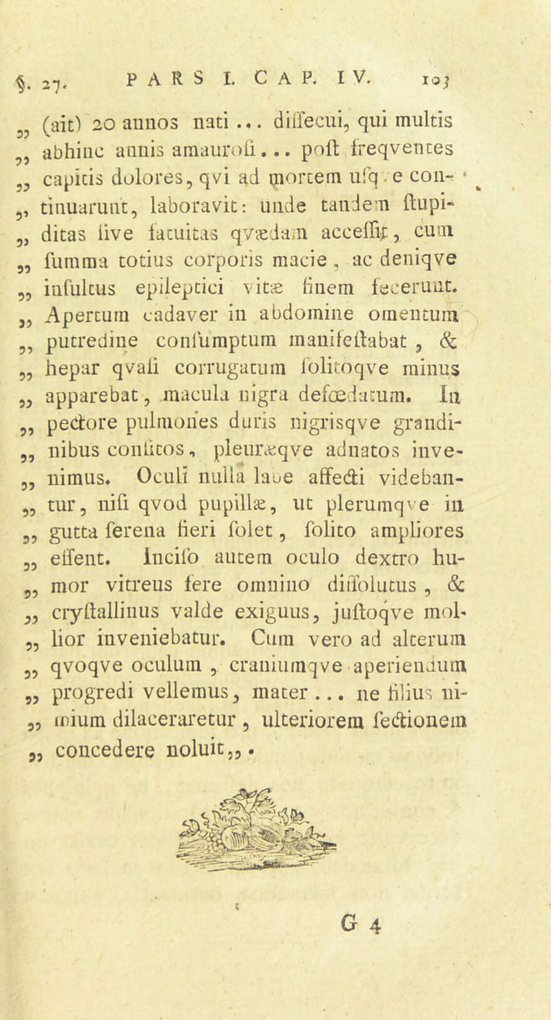 37. lOJ „ (ait') 20 anuos nati ... diffecui, qui multis ,, abhinc annis amauroli,.. poft ireqventes yy capitis dolores, qvi ad mortem ufqve con- • ^ ,, tinuarunt, laboravit: unde tandem ftupi- 5j ditas live fatuitas qvjedam acceffif, cum 5, fumma totius corporis macie, ac deniqve 5, infultus epileptici vitcC hnem fecerunt. ,, Apertum cadaver in abdomine omentum „ putredine conlumptum manilelfabat , 5, hepar qvali corrugatum lolitoqve minus 5, apparebat, macula nigra defoedatum. Iii ,, pectore pulmones duris nigrisqve grandi- 5, nibus conlicos, pleurccqve adnatos inve- 3, nimus. Oculi nulla lane affedi videban- „ tur, nifi qvod pupillte, ut plerumqve in 3, gutta ferena heri folet 3 folito ampliores 33 eifent. incilo autem oculo dextro hu- 5, mor vitreus fere omnino diifolucus , &amp; 3, ciyftallinus valde exiguus, juftoqve mol« 3, lior inveniebatur. Cum vero ad alterum 3, qvoqve oculum, craniumqve aperiendum 3, progredi vellemus, mater ... ne hlius ni- 3, inium dilaceraretur , ulteriorem fedionem j, concedere noluit,,. c