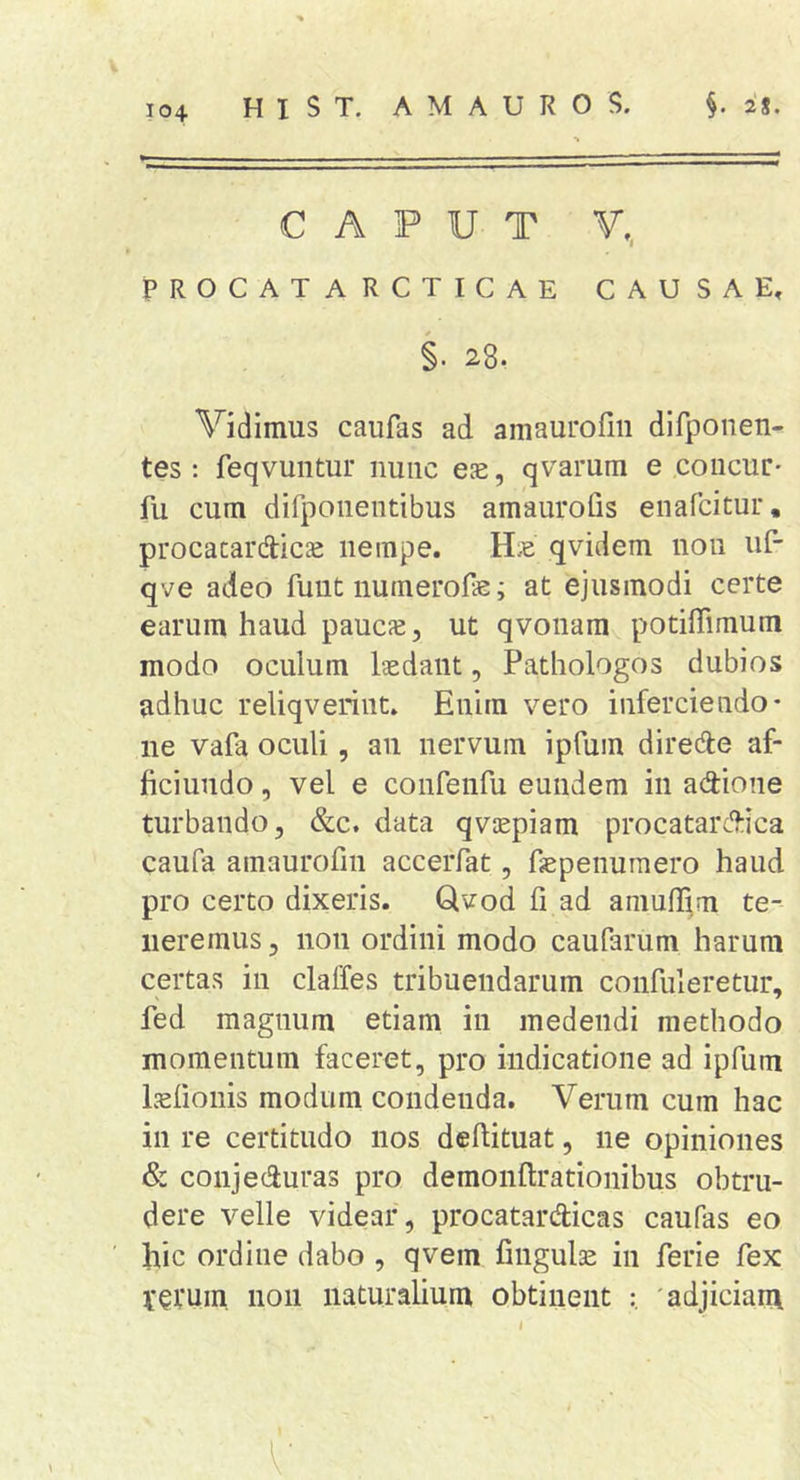 HIST. AMAUROS. §. 28. CAPUT V, PROCATARCTICAE CAUSAE, §. 28. Vidimus caufas ad amaurofiii difponen- tes ; feqvuntur nunc es, qvarum e concur- fu cum difpoiientibus amaurofis enafcicur, procacardtics nempe. Hs qvidem noii uf- qve adeo fuut numerofe; at ejusmodi certe earum haud paucs, ut qvonam potiffimum modo oculum Isdaiit, Pathologos dubios adhuc reliqveriiit. Enim vero inferciendo* ne vafa oculi, an nervum ipfum diredfe af* ficiundo, vel e confenfu eundem in adioiie turbando, &amp;c. data qvspiam procatarc9:ica caufa amaurofiii acceiTat, fspenumero haud pro certo dixeris. Qvod fi ad amuffim te- neremus, non ordini modo caufarum harum certas in claffes tribuendarum coiifuleretur, fed magnum etiam in medendi methodo momentum faceret, pro indicatione ad ipfum Isfionis modum condenda. Verum cum hac in re certitudo nos dchituat, ne opiniones &amp; conjeduras pro demonflrationibus obtru- dere velle videar, procatardicas caufas eo hic ordine dabo , qvem finguls in ferie fex vevum non naturalium obtinent 'adjiciam