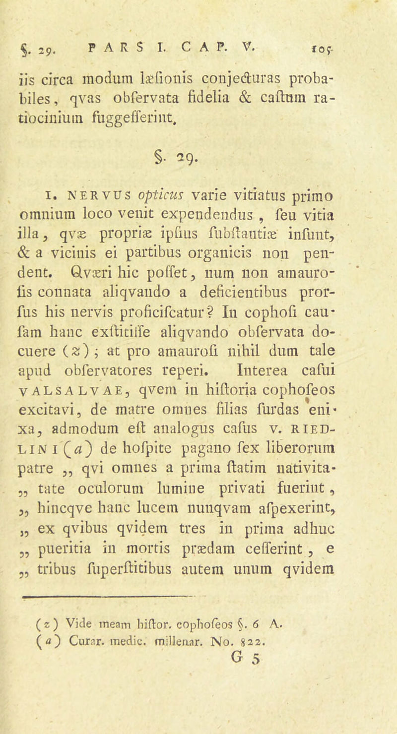 iis circa modum la^Iionis conjeduras proba- biles, qvas obfervata fidelia &amp; caftum ra- tiocinium fuggefferint. §• 29. I. NERVUS Opticus varie vitiatus primo omnium loco venit expendendus , feu vitia illa y qvie proprias ipfius fubftantiie infunt, &amp; a vicinis ei partibus organicis non pen- dent. Glvicri hic poffet, num non amauro- fis connata aliqvando a deficientibus pror- fus his nervis proficifcatur? In cophofi cau- lam hanc exfiitiife aliqvando obfervata do- cuere (2) ; at pro amaurofi nihil dum tale apud obfervatores reperi. Interea cafui vALSALVAE, qvem in hiftoria cophofeos excitavi, de matre omnes filias furdas eni- xa, admodum efl: analogus cafus v. ried- LiNi((3) de hofpite pagano fex liberorum patre ,, qvi omnes a prima ftatim nativita* 5, tate oculorum lumine privati fuerint, 3, hincqve hanc lucem nunqvam afpexerint, „ ex qvibus qvidem tres in prima adhuc „ pueritia in mortis praedam cefferint , e „ tribus fuperfiitibus autem unum qvidem ( z ) Vide meam hiftor. copTiofeos §. 6 A. (a) Curar. medie, milleaar. No. 822.