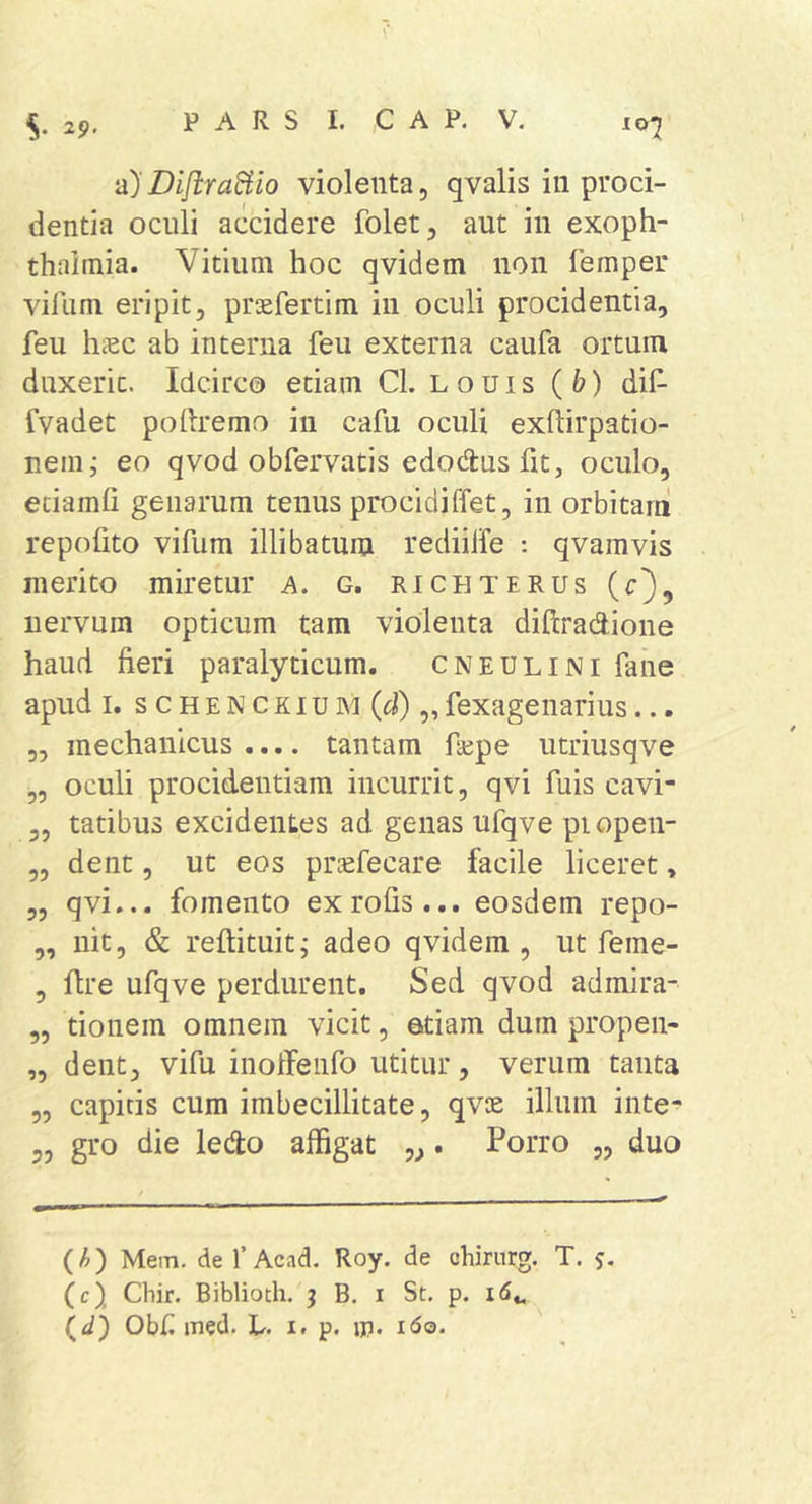 S- 29' lOj 'd)DifiraBio violenta, qvalis in proci- dentia oculi accidere folet, aut in exoph- thaiinia. Vitium hoc qvidem non lemper virum eripit, prsefertim in oculi procidentia, feu hccc ab interna feu externa caufa ortum duxerit. Idcirco etiam Cl. Louis (&amp;) dif- fvadet podremo in cafu oculi exftirpatio- nem; eo qvod obfervatis edodus fit, oculo, eciamfi genarum tenus procidiffet, in orbitam repofito vifum illibatum rediilfe : qvamvis merito miretur a. g. richterus (r), iiervmn opticum tam violenta diftradione haud heri paralyticum. cneulini fane apud I. s c H E N c KI u M (d) „ fexagenarius... „ mechanicus.... tantam hepe utriusqve „ oculi procidentiam incurrit, qvi fuis cavi- „ tatibus excidentes ad genas ufqve piopen- „ dent, ut eos priefecare facile liceret, „ qvi... fomento exrofis... eosdem repo- „ nit, &amp; reftituit; adeo qvidem , ut feme- , dre ufqve perdurent. Sed qvod admira- „ tionem omnem vicit, etiam dum propen- „ dent, vifu inoffenfo utitur, verum tanta „ capitis cum imbecillitate, qvie illum inte- 5, gro die ledo affigat „. Porro „ duo {h) Mem. def Acad. Roy. de chirnrg. T. j. (c) Cbir. Biblioth. j B, i St. p. id., (^d) Obf med. L. i. p. ip. i6q.