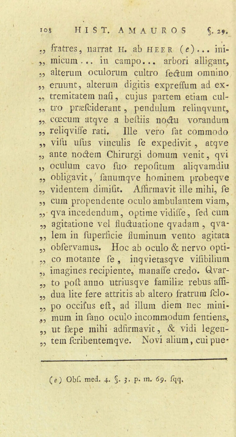 f ,, fratres, narrat H. abHEER (e) . iiii- y, micum... in campo... arbori alligant, 53 alterum oculorum cultro fedum omnino^ „ eruunt, alterum digitis expreffum ad ex- 5, tremitatem nafi, cujus partem etiam cul- ,a tro prjefciderant, pendulum relinqvunt, coecum atqve a beftiis nodu vorandum 5, reliqvilfe rati. Ille vero fat commodo ,, vifu ufus vinculis fe expedivit, atqve 5, ante noAem Chirurgi domum venit, qvi „ oculum cavo fuo repofitum aliqvamdiu „ obligavit,' faiiumqve hominem probeqve „ videntem dimilit. Affirmavit ille mihi, fe 5, cura propendente oculo ambulantem viam, 5,'qva incedendum, optime vidiffe, fed cum „ agitatione vel fluduatione qvadam , qva- ,, lera in fuperhcie fluminum vento agitata 5, obfervamus. Hoc ab oculo &amp; nervo opti- 5, co motante fe , iiiqvietasqve vilibilium „ imagines recipiente, manaffe credo. Qvar- 5, to poli anno utriusqve familise rebus affi- 55 dua lite fere attritis ab altero fratrum fclo- 5, po occifus eft, ad illum diem nec mini- „ mum in fano oculo incommodum fentiens, 5, ut faepe mihi adfirmavit, &amp; vidi legen- 5, tem fcribenteraqve. Novi alium, cuipue- (e) Obf. med. 4. §. j. p. m. 69. fqq.
