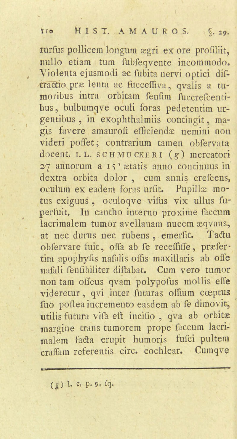 rurfus pollicem longum sgri ex ore profiliit, nullo etiam tum fubfeqvente incommodo. Violenta ejusmodi ac fubita nervi optici dif- ^ra^lio prse lenta ac fucceffiva, qvalis a tu- moribus intra orbitam fenfim ruccrePcenti- bus, bulbiim^ve oculi foras pedetentim ur- gentibus , in exophthalmiis contingit, ma- gis favere amauroli efficiendas nemini non videri poffet; contrarium tamen obfervata docent, i. L. schmu ckeri (g*) mercatori 27 annorum a 15 ’’ retatis anno continuus in dextra orbita dolor , cum annis crefcens, oculum ex eadem foras uiTit. Pupillas mo- tus exiguus , oculoqve vifus vix ullus fu- perfuit. In cantho interno proxime faecum lacrimalem tumor avellanam nucem asqvans, at nec durus nec rubens , emerfit. Tadu obfervare fuit, olfa ab fe receffiffe, praefer- tim apophyfis nafalis offis maxillaris ab offe iiafali fenfi bili ter diftabat. Cum vero tumor non tam olfeus qvam polypofus mollis effe videretur, qvi inter futuras offium coeptus fuo pollea incremento easdem ab fe dimovit, utilis futura vifa eft incitio , qva ab orbitae margine trans tumorem prope faecum lacri- malem fada erupit humoris fufei pultem craffam referentis circ. cochlear. Cumqve j . (5) b C, p. 9. fq.