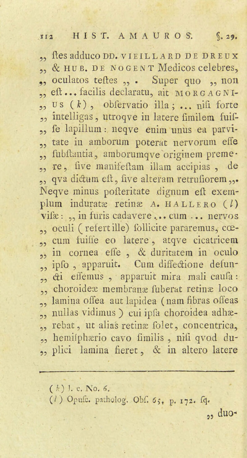 „ lies adduco DD. vieillard de dreux 55 &amp;HUB, DE NoGEN T Medicos celebres, 55 oculatos teftes „ . Super quo „ non 55 eft .. ♦ facilis declaratu, ait m o R g a g N i- 55 us ( 5 obfervatio illa; ... nili forte 55 iiitelligas, utroqve iii latere fimilem fuif- 55 fe lapillum: neqve enim 'unus ea parvi- 55 tate in amborum poterat nervorum effe 55 fubllaiitia5 amborumqve'originem preme* 5, re, five manifellam illam accipias , de 5, qva didum ell, five alteram retrufiorem Neqve minus pofteritate dignum efl: exem- plum induratae retinae a. hallero (/) vifse; 55 in furis cadavere. cum ... nervos 55 oculi refert ille) follicite pararemus, coe- 55 cum fuifie eo latere, atqve cicatricem 55 in cornea effe , &amp; duritatem in oculo ipfo 5 apparuit. Cum diifedione defun- 55 di effemus , apparuit mira mali caufa; 55 choroideae membrana fuberat retina loco 55 lamina offea aut lapidea (nam fibras offeas 55 nullas vidimus ) cui ipfa choroidea adhae- 55 rebat, ut alias retiiiEe folet, concentrica, 55 hemilplnerio cavo fimilis , nili qvod du- 55 plici lamina fieret, &amp; in altero latere ( k) I. c. No. 6. (/) Opufc, padiglog. Obf. 6,*» p. 172. fq. 55 duo-