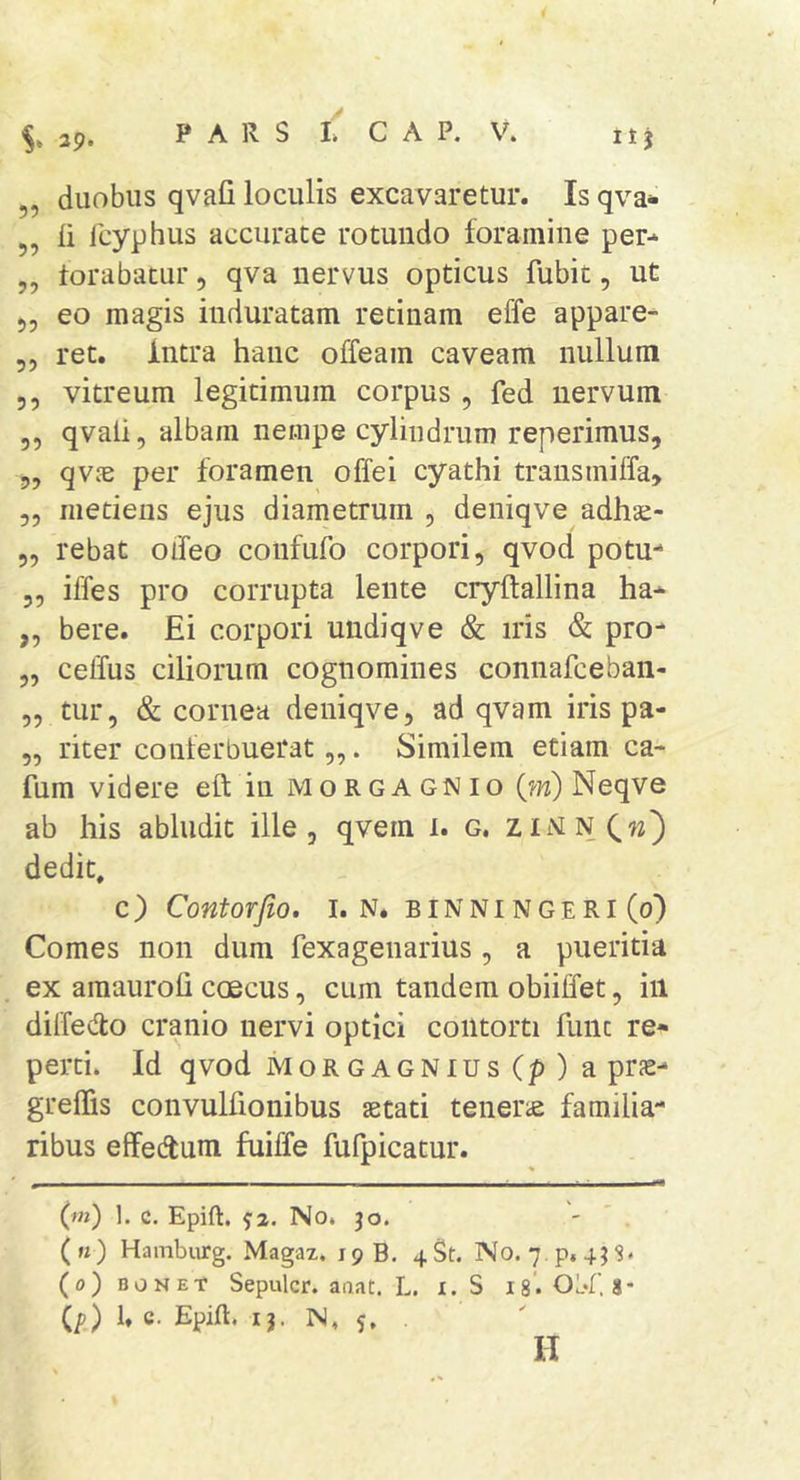 5, li Icyphus accurate rotundo foramine per-^ „ torabatur, qva nervus opticus fubit, ut 55 eo magis induratam retinam effe appare- 55 ret. Intra hanc olfeam caveam nullum 5 5 vitreum legitimum corpus , fed nervum 55 qvali5 albam nempe cylindrum reperimus, 55 qvjE per foramen offei cyathi transmiffa, 55 metiens ejus diametrum 5 deniqve adhac- 55 rebat oifeo confufo corpori, qvod potu- 55 iffes pro corrupta lente cryftallina ha* ,5 bere. Ei corpori undiqve &amp; iris &amp; pro- 55 ceffus ciliorum cognomines connafceban- 55 tur, &amp; cornea deniqve 5 ad qvam iris pa- 55 riter conferbuerat „. Similem etiam ca- fum videre eft in morgagnio Neqve ab his abludit ille, qvem 1. g. zimnCw) dedit, c) Contorfio. I. N. binningeri (0) Comes non dum fexagenarius , a pueritia ex amauroli coecus, cum tandem obiiffet, in diffedo cranio nervi optici contorti fune re- perti. Id qvod MoRGAGNius(p)a prs- greffis convulfionibus aetati tenerie familia- ribus effedum fuiffe fufpicatur. (m) 1. c. Epift, ^2. No. jo. ' ' . (k) Hambiirg. Magaz. 19 B. 4St. No. 7.p, 4JS. (o)BONEt Sepulcr. aaat. L. i. S 18. Obl'8* Ip) 1* c- Epift. I j. N, 5. .