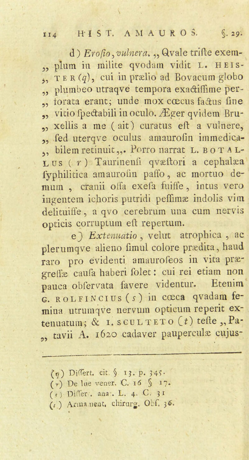 (1) Ero [io ^vulnera, „ Qvale trlfte exem- 55 pium in milite qvodain vidit L* heis- 5, T E R (q), cui in prselio ad Bovacum globo ,5 plumbeo utraqve tempora exadtifTime per- 5, torata erant; unde mox coecus faAus fine ,5 vitio fpedabili in oculo, ^ger qvidem Bru- ,5 xellis a me (ait) curatus eft a vulnere, 5, fed uterqve oculus aniaurofin immedica- 5, bilem retinuit,,. Porro narrat L. b o t a l- Lus ( r) Taurinenli qvseftori a cephalaea fyphilitica amaurolin paffo, ac mortuo de- mum , cranii olfa exefa fuilfe, intus vero ingentem ichoris putridi pefTimae indolis vim delituiffe, a qvo cerebrum una cum nervis opticis corruptum eft repertum. ej Extenuatio ^ vehit atrophica , ac plerumqve alieno fimul colore praedita, haud raro pro evidenti amaiirofeos in vita prm- gretfte caiifa haberi folet: cui rei etiam non pauca obfervata favere videntur. Etenim G. RoLFiNcius(r) ili cGEca qvadam fe- mina utrumqve nervum opticum reperit ex- tenuatum; &amp; i.scuLTEToCi) telte „Pa- tavii A. 1620 cadaver paupercule cujus- (fy) DifTert. cit § ij. p. 7 4?- (r) De Ine vener. C. 16 § 17. ( f) DiHer . aQa\ L. 4. C- 31 (r ) Arma neat, chirurjj. Obf. 36.