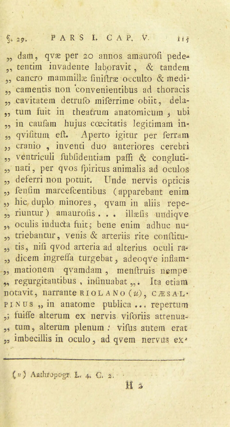 29. „ dam, qvjE per 20 annos amaurofi pede-* ,, tentim invadente lab^oravit, &amp; tandem j, cancro mammillje finiftrae occulto &amp; medi* „ camentis non convenientibus ad thoracis „ cavitatem detrufo miferrime obiit, dela- 5, tum fuit in theatrum anatomicum ^ ubi 5, in caufam hujus coecitatis legitimam in- „ qvifitiim eft. Aperto igitur per ferram 5, cranio , inventi duo anteriores cerebri „ ventriculi fubhdeiitiam pafli &amp; congluti- 5, nati, per qvos fpiritus animalis ad oculos „ deferri non potuit. Unde nervis opticis 55 fenfim marcefcentibus (apparebant enim 55 hic duplo minores, qvam in aliis repe- „ riuntur) amaurofis . . . ill^fis undiqve 55 oculis inducta fuit; bene enim adhuc nu^ 5, triebantur, venis &amp; arteriis rite conftitu- 55 tis, nili qvod arteria ad alterius oculi ra- ,5 dicem ingrelfa turgebat, adeoq\'e inflam- 5, mationem qvamdam , menftruis nempe 5, regurgitaiitibus , inhiiuabat „. Ita etiam notavit, narrante Ri OL a No (ji), cisal- pinus „ in anatome publica ... repertum fuiffe alterum ex nervis viforiis attenua^ 5, tum, alterum plenum * vifus autem erat 53 imbecillis in oculo, ad qvem nervus ex* (w) Attthrapogx. L. 4. C. 2.