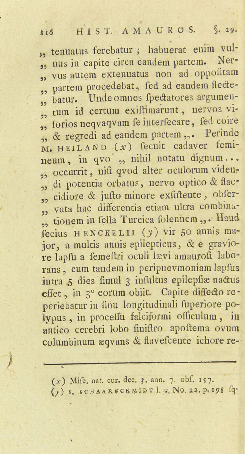 i i 1(5 H 1 S T. A M A U R O S. §. 29. „ tenuatus ferebatur ; habuerat enim vul- 55 nus in capite circa eandem partem. Ner- 5, vus autem extenuatus non ad oppolitain , partem procedebat^ fed ad eandem fledle- batur. Unde omnes fpedatores argumen- tum id certum exiftimarunt, nervos vi- „ forios neqvaqvam fe interfecare, fed coire „ &amp; regredi ad eandem partem,,. Perinde M. HEILAND C^) fecuit cadaver femi- neum, in qvo* „ nihil notatu dignum..♦ 5, occurrit, nifi qvod alter oculorum videiir „ di potentia orbatus, nervo optico (&amp; flac- 5, eidiore &amp; jufto minore exfiidente, obfer- 5, vata hac differentia etiam ultra combinu- 5, tionem in fella Turcica folennem Haud feciiis HENCKELII (3?) vir 50 annis ma- jor, a multis annis epilepticus, &amp; e gi*avio- ' re lapfu a femeftri oculi Isevi araaurofi labo- rans , cum tandem in peripnevmoniam lapfus intra 5 dies fimul 3 infultus epilepfi^ nadus effet, in 3° eorum obiit. Capite diffedo re- periebatur in fiim longitudinali fuperiore po- lypus , in proceffu falciformi officulum, iu antico cerebri lobo finiftro apoftema ovum columbinum seqvans &amp; flavefcente ichore re-' (x) Mifc. nat. cur. dec. ann. 7. obf. 157.