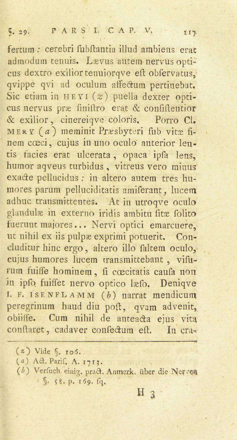 ti7 fertum : cerebri fubftantia illud ambiens erat admodum tenuis. Lcevus autem nervus opti- cus dextro exiliortenuiorqve eft obfervatus, qvippe qvi ad oculum aifedum pertinebat. Sic etiam in hevi (z) puella dexter opti- cus nervus prae finidro era.t &amp; confidentior &amp; exilior, cinereiqve coloris. Porro CU MERV meminit PrEcsbyteri fub vitee fi- nem ccEci, cujus in uno oculo anterior len- tis facies erat ulcerata, opaca ipfa lens, humor aqveus turbidus, vitreus vero minus exade pellucidus: in altero autem tres hu- mores parum pelluciditatis amiferant, lucem adhuc transmittentes. At in utroqve oculo glandulae in externo iridis ambitu fitee folito luerunt majores... Nervi optici emarcuere, ut nihil ex iis pulpse exprimi potuerit. Con- cluditur hinc ergo, altero illo faltem oculo, cujus humores lucem transmittebant , vifii- rum fiiiffe hominem, fi coecitatis caufa non in ipfo fuiffet nervo optico laefo. Deniqve I. F. isenflamm {b) narrat mendicum peregrinum haud diu poft, qvam advenit, obiilfe. Cum nihil de anteaAa ejus vita conflaret, cadaver confedum eft. In cra-i (z) Vide ro6. (rt) Aci, Parif. A, 171 (h) Verfuch einig. pracl. Anmerk. iiber die ' 98. p. i6g. fq. H 3 •