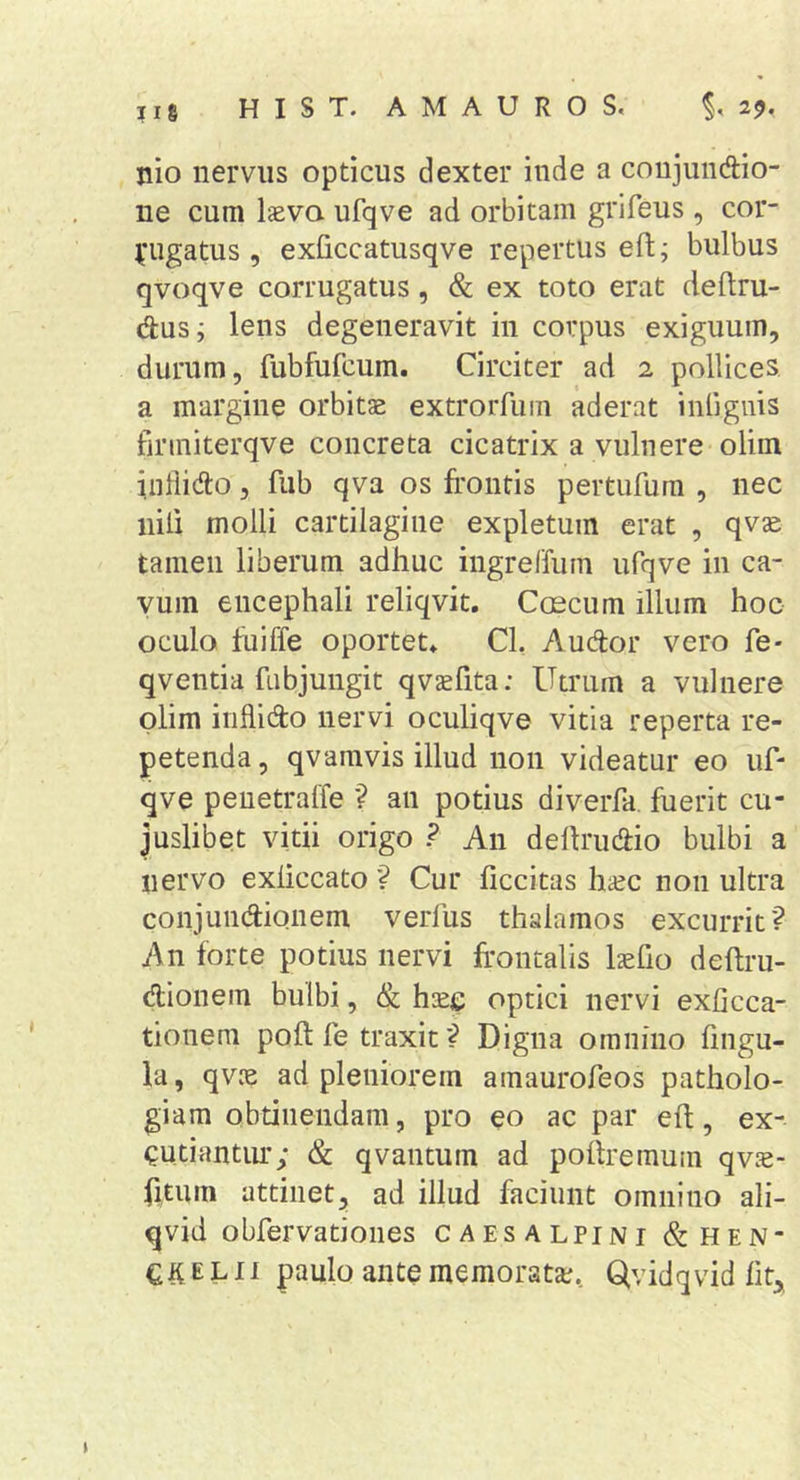 nio nervus opticus dexter inde a conjundio- ne cum laeva ufqve ad orbitam grifeus , cor- )fugatus, exficcatusqve repertus eft; bulbus qvoqve corrugatus, &amp; ex toto erat cleftru- dus; lens degeneravit in corpus exiguum, durum, fubfufcum. Circiter ad 2 pollices, a margine orbitae extrorfum aderat inligiiis finniterqve concreta cicatrix a vulnere olim iiiliido, fub qva os frontis pertufurn , nec nili molli cartilagine expletum erat , qvae tamen liberum adhuc ingreffum ufqve in ca- vum encephali reliqvit. Coscum illum hoc oculo hiiffe oportet* Cl, Audor vero fe- qventia fubjungit qvaefita: Utrum a vulnere plim inflido nervi oculiqve vitia reperta re- petenda , qvamvis illud non videatur eo uf- qve peuetralfe ? an potius diverfa fuerit cu- juslibet vitii origo ? An delirudio bulbi a nervo exliccato ? Cur ficcitas haec non ultra conjundionem verfus thalamos excurrit? An forte potius nervi frontalis laefio deftru- dionem bulbi, &amp; haee optici nervi exhcca- tionem poft fe traxit ? Digna omnino frngu- la, qvae ad pleniorem amaurofeos patholo- giam obtinendam, pro eo ac par eft, ex- QUtiantim; &amp; qvantum ad pofrremuin qvae- frtum attinet, ad illud faciunt omnino ali- qvid obfervationes caesalpini &amp;hen- E L11 paulo ante memorata;, Qvidqvid ht^