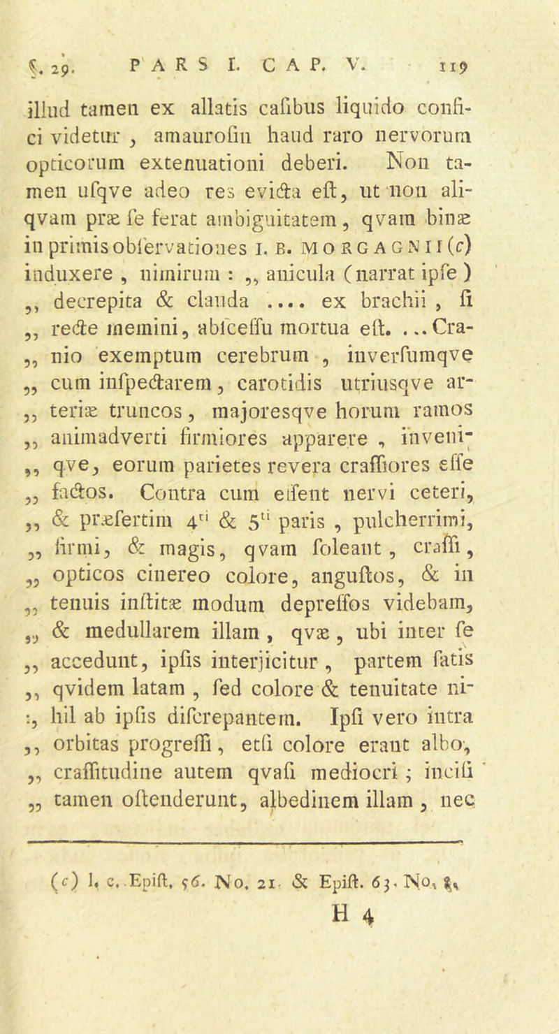 illud tamen ex allatis calibus liquido confi- ci videtur , amaurofiii haud raro nervorum opticorum extenuationi deberi. Non ta- men iifqve adeo res evida eft, ut non ali- qvam prte le ferat ambiguitatem , qvam bins in primis oblervatioues i. b. m o r g a g n i i (c) induxere , nimirum : ,, anicula (narrat ipfe ) ,, decrepita &amp; clauda .... ex brachii, fi ,, rede memini, ablceffu mortua eft. . ..Cra- 5, nio exemptum cerebrum , inverfumqve „ cum iufpedarem, carotidis utriusqve ar- ,, terite truncos, raajoresqve horum ramos ,, animadverti firmiores apparere , inveni^ ,, qve, eorum parietes revera craffiores effe „ fados. Contra cum etfent nervi ceteri, ,, &amp; pi\cfertim 4'‘ &amp; 5“ paris , pulcherrimi, 3, firmi, &amp; magis, qvam foleant, crafti, 3, opticos cinereo colore, anguftos, &amp; in „ tenuis inftitte modum depreffos videbam, ,3 &amp; medullarem illam , qvae, ubi inter fe 3, accedunt, ipfis interjicitur , partem fatis 3, qvidem latam , fed colore &amp; tenuitate ni- hil ab ipfis difcrepantem. Ipfi vero intra ,3 orbitas progrelB, etli colore erant albo-, „ craffitudine autem qvafi mediocri; incifi tamen ofteiiderunt, albedinem illam , nec (c) ], c. Epift. 96. No, 21- &amp; Epift. 63. No, 95