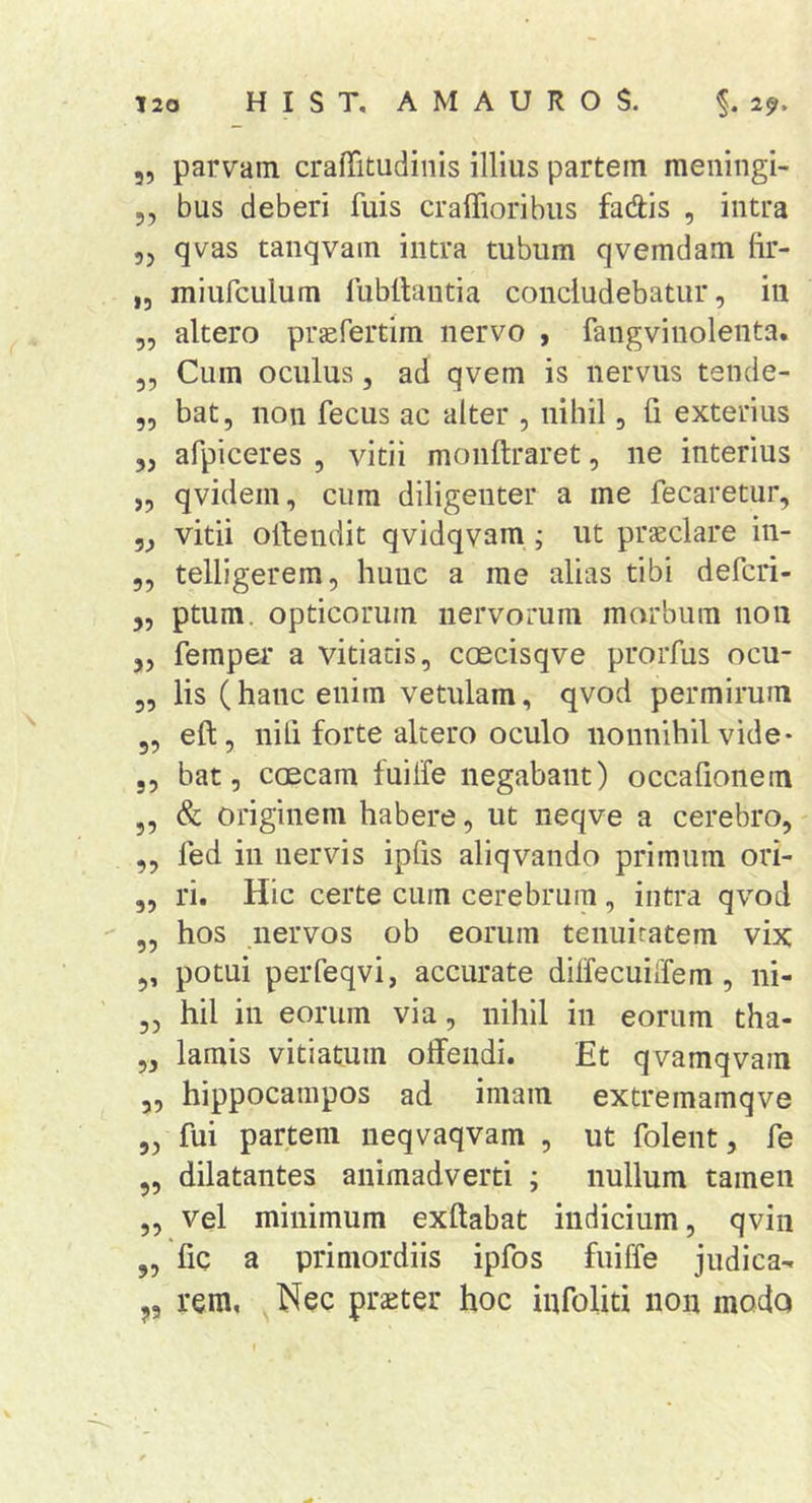 5, parvam craffitudinis illius partem meningi- 5, bus deberi fuis craffioribus fadis , intra 55 qvas taiiqvam intra tubum qvemdam fir- ,5 miufculum rubtlauda concludebatur, in „ altero prsifertim nervo , fangvinolenta. 5, Cum oculus, ad qvem is nervus tende- ,, bat, non fecus ac alter , nihil, fi exterius „ afpiceres , vitii monftraret, ne interius ,, qvidem, cum diligenter a me fecaretur, vitii otdendit qvidqvam; ut praeclare in- 5, telligerera, hunc a me alias tibi defcri- 5, ptum. opticorum nervorum marbiim non 5, femper a vitiatis, coecisqve prorfus ocu- 5, lis (hanc enim vetulam, qvod permirum 5, eft, nili forte altero oculo nonnihil vide* 5, bat, ccEcam fuilfe negabant) occafionem „ &amp; originem habere, ut neqve a cerebro, ,, fed in nervis ipfis aliqvando primum ori- „ ri. Hic certe cum cerebrum, intra qvod ,, hos nervos ob eorum tenuitatem vix ,, potui peiTeqvi, accurate dilfecuiiTem, ni- 3, hil in eorum via, nihil in eorum tha- „ lamis vitiatum offendi. Et qvamqvam 3, hippocampos ad imam extremamqve 5, fui partem ueqvaqvam , ut folent, fe 3, dilatantes animadverti ; nullum tamen „ vel minimum exftabat indicium, qvin „ fic a primordiis ipfos fuiffe judica- ,5 rem. Nec praeter hoc iufoliti non modo