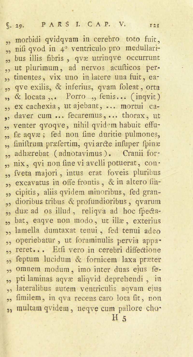 ,, iiifi qvod in 4° ventriculo pro medullari- „ bus illis fibris , qvae utrinqve occurrunt „ ut plurimum, ad nervos acufticos per- „ tinentes, vix uno in latere una fuit, ea- 5, qve exilis, &amp; inferius, qvam foleat, orta „ &amp; locata,,. Porro „ fenis..i (inqvic) 5, ex cachexia, utajebant, ... mortui ca- ,, daver cum ... fecaremus,.thorax, ut „ venter qvoqve, nihil qvid^m habuit effu^ 55 fie aqvJB; fed non fine duritie pulmones, „ finiftrum prsfertim, qviarde infuper fpinae „ adhatrebat ( adnotavimus ). Cranii for- 5, nix, qvi non fine vi avelli potuerat, con- 5, fveta majori, intus erat foveis pluribus 5, excavatus in offe frontis , &amp; in altero fin- 5, cipitis, aliis qvidem minoribus, fed gra 11- „ dioribus tribus &amp; profundioribus, qvarum 5, du^ ad os illud , reliqva ad hoc fpeda- „ bat, eaqve non modo, ut illse, exterius ,, lamella dumtaxat tenui, fed tenui adeo 5, operiebatur , ut foraminulis pervia appa- ,, reret.. . Etfi vero in cerebri diffedtione ,5 feptum lucidum &amp; fornicem laxa prieter „ omnem modum, imo inter duas ejus fe- „ pti laminas aqvje aliqvid deprehendi , in ,, lateralibus autem ventriculis aqvam ejus „ fimilem, in qva recens caro lota fit, non 53 multam qvidem, neqve cum pallore cho' H 5