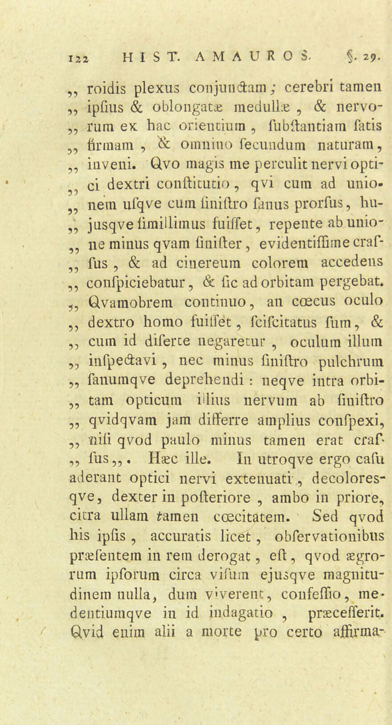 IZ2 ,, roidis plexus coiijuudam; cerebri tamen ,, ipfius &amp; oblongatae meclulLe , &amp; nervo- 5, rum ex hac orientium , fubdantiam fatis 5, firmam , &amp; omnino fecundum naturam, ,, inveni. Qvo magis me perculit nervi opti- ci dextri conftitutio, qvi cum ad unio- ,, nem ufqve cum liniftro fanus prorfus, hu- jusqve iimillimus fuiffet, repente ab unio- ,, ne minus qvam fmifter, evidentiffiine craf- ,, fus , &amp; ad cinereum colorem accedens ,, confpiciebatur, &amp; fic ad orbitam pergebat. „ Q,vamobrein continuo, an coecus oculo ,, dextro homo fuilfet, fcifcitatus fum, &amp; ,, cum id diferce negaretur , oculum illum ,, infpedavi, nec minus finiftro pulchrum „ fanumqve deprehendi: neqve intra orbi- „ tam opticum iilius nervum ab finiftro „ qvidqvam jam differre amplius confpexi, ,, nili qvod paulo minus tamen erat craf- ,, fus,,. Haec ille. In utroqve ergo cafu aderant optici nervi extenuati, decolores- qve, dexter in pofteriore , ambo in priore, citra ullam ^amen coecitatem. Sed qvod his ipfis , accuratis licet, obfervationibus praefentem in rem derogat, eft, qvod agro- rum ipforum circa vifum ejusqve magnitu- dinem nulla, dum v'verent, confelTio, me- dentiumqve in id indagatio , praecelferit. ^ Glvid enim alii a morte pro certo aftirma-