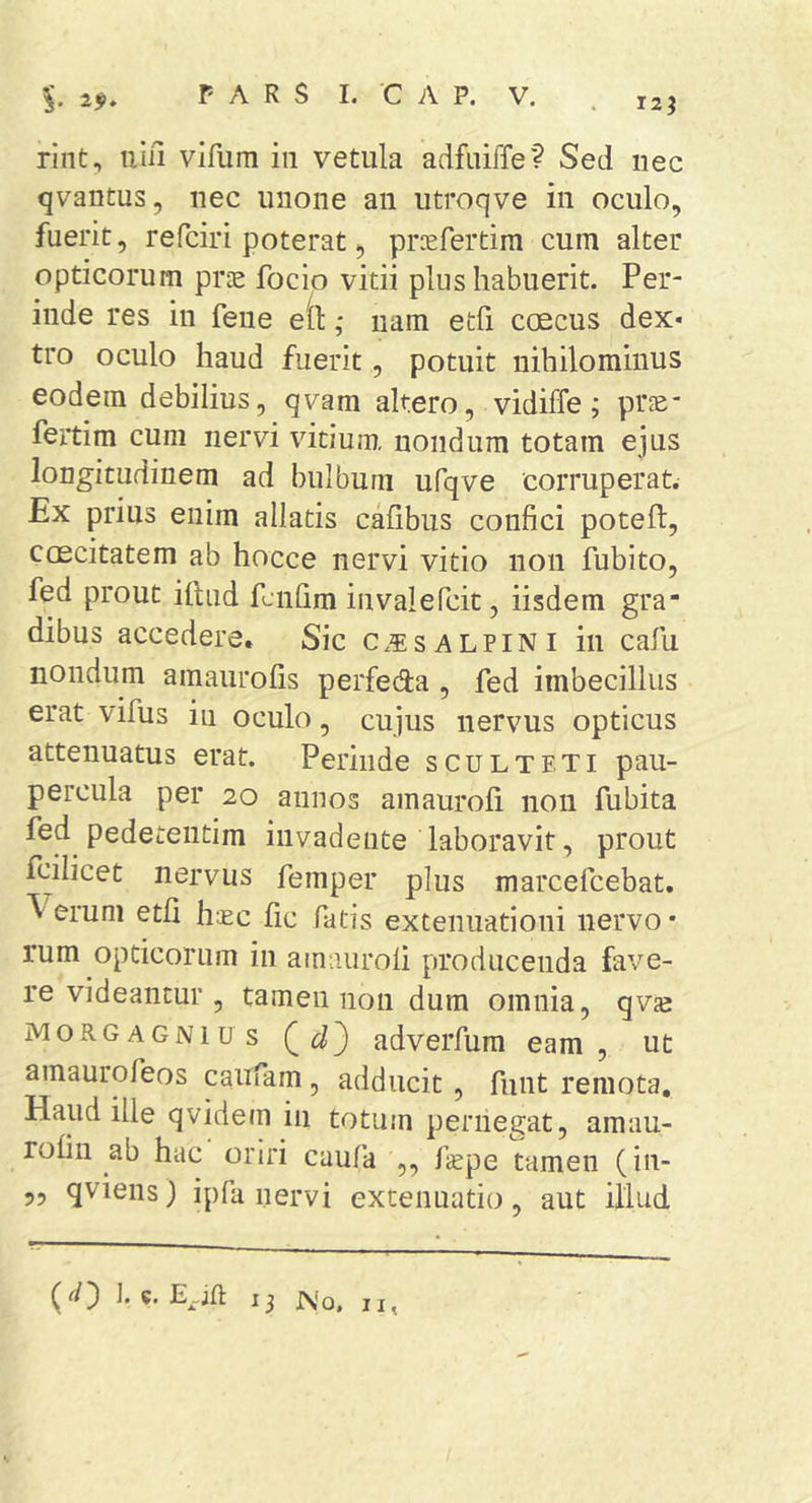 rint, nili vifum in vetula adfuiffe? Sed nec qvantus, nec unone an utroqve in oculo, fuerit, refciri poterat, prcefertim cum alter opticorum pr^e focio vitii plus habuerit. Per- inde res in fene e(l: ,• iiam etfi ccecus dex« tro oculo haud fuerit, potuit nihilominus eodem debilius, qvam altero, vidiffe; pr^e- fertim cum nervi vitium, nondum totam ejus longitudinem ad bulbum ufqve corruperat. Ex prius enim allatis cafibus confici poteft, caecitatem ab hocce nervi vitio non fubito, fed prout iltiid fcnfim invalefcit, iisdem gra- dibus accedere. Sic c.5:salpini in cafu nondum amaurofis perfeda , fed imbecillus erat vifus in oculo, cujus nervus opticus attenuatus erat. Perinde sculteti pau- percula per 20 annos amaurofi non fubita fed pedeteiitim invadente laboravit, prout fcilicet nervus femper plus marcefcebat. ^ erum etfi haec fic fatis extenuationi nervo • rum opticorum in amaurofi producenda fave- re videantur , tamen non dum omnia, qvfe MORGAGNI us Q adverfum eam, ut amaurofeos caufam, adducit, funt remota. Haud ille qvidem in totum pernegat, amau- rofin ab hac oriri caufa ,, f^pe tamen (in- 55 qviens) ipfa nervi extenuatio, aut illud f 13 No, II,