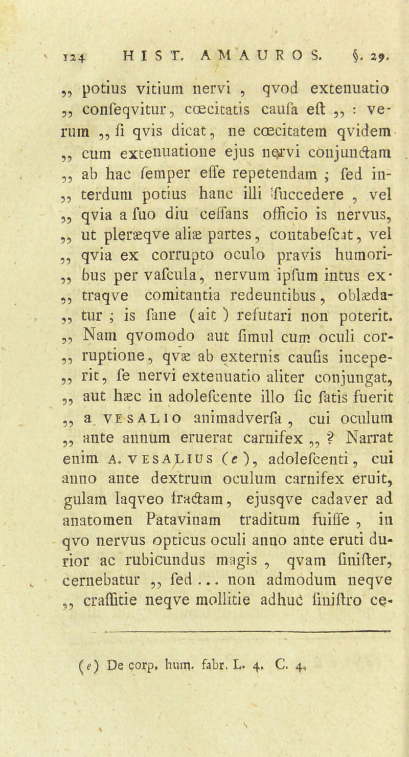 „ potius vitium nervi , qvod extenuatio 5, confeqvitur, caecitatis caufa eft „ : ve- rum ,5 fi qvis dicat, ne coecitatem qvidem „ cum extenuatione ejus n^rvi conjunftam „ ab hac femper effe repetendam ; fed in- ,, terdum potius hanc illi Succedere , vel 5, qvia a fuo diu celfans officio is nervus, ,, ut pleraeqve alis partes, contabefcat, vel ,, qvia ex corrupto oculo pravis humori- „ bus per vafcula, nervum ipfum intus ex- ,, traqve comitantia redeuntibus, oblsda- „ tur ; is fane (ait ) refutari non poterit. ,, Nam qvomodo aut fimul cum oculi cor- ,, ruptione, qvs ab externis caufis incepe- ,, rit, fe nervi extenuatio aliter conjungat, ,, aut hsc in adolefcente illo fic fatis fuerit ,, a. VE SALIO animadverfa , cui oculum ,, ante annum eruerat carnifex ,, ? NaiTat enim a. v es alius (c), adolefcenti, cui anno ance dextrum oculum carnifex eruit, gulam laqveo Iradam, ejusqve cadaver ad anatomen Patavinam traditum fuiffe , in qvo nervus opticus oculi anno ante eruti du- rior ac rubicundus magis , qvam fmifter, cernebatur ,, fed ... non admodum neqve ,, craffitie neqve mollitie adhuC fmiftro ce- (e) De corp. hum- fabr. L. 4. C. 4, s