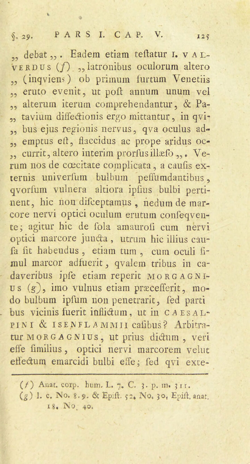 25,. P A R S I. c A P. V. ,2? „ debat,,. Eadem etiam teftatur i. v a l- Verdus (jO 5,iutroiiibus oculorum altero „ (inqviens) ob primum furtum Veuetiis 5, eruto evenit, ut poft annum unum vel ,, alterum iterum comprehendantur, &amp; Pa- „ tavium diffedionis ergo mittantur, in qvi- „ bus ejus regionis nervus, qva oculus ad- 5, emptus eP, flaccidus ac prope aridus oc- 3, currit, altero interim prorfusillaefl),,, Ve- rum nos de caecitate complicata, a caufis ex- ternis univerfum bulbum peffumdantibus, qvorfum vulnera altiora ipfms bulbi perti- nent, hic non difceptaraus , nedum de mar- core nervi optici oculum erutum conreqven- te; agitur hic de fola amauroli cum nervi optici marcore junda , utrum hic illius cau- fa fit habendus , etiam tum , cum oculi fi- mul marcor adfuerit, qvalem tribus in ca- daveribus ipfe etiam reperit morgagni- us (g), imo vulnus etiam pr^cefferit, mo- do bulbum ipfum non penetrarit, fed parti . bus vicinis fuerit inflidum, ut in caesal- p IN I &amp; I s EIV F L A M M11 cafibus ? Arbitra- tur MORGAGNius, ut prius didtum , veri effe fimilius, optici nervi marcorem velut etfedum emarcidi bulbi effe; fed qvi exte- (/) Anat. corp, hnm. L. 7. C, p. in. jir. {g) 1. c. No. 8.51. &amp; Ep:ft. 5;. No. 30, Epifl, anat. 18, No, 40.