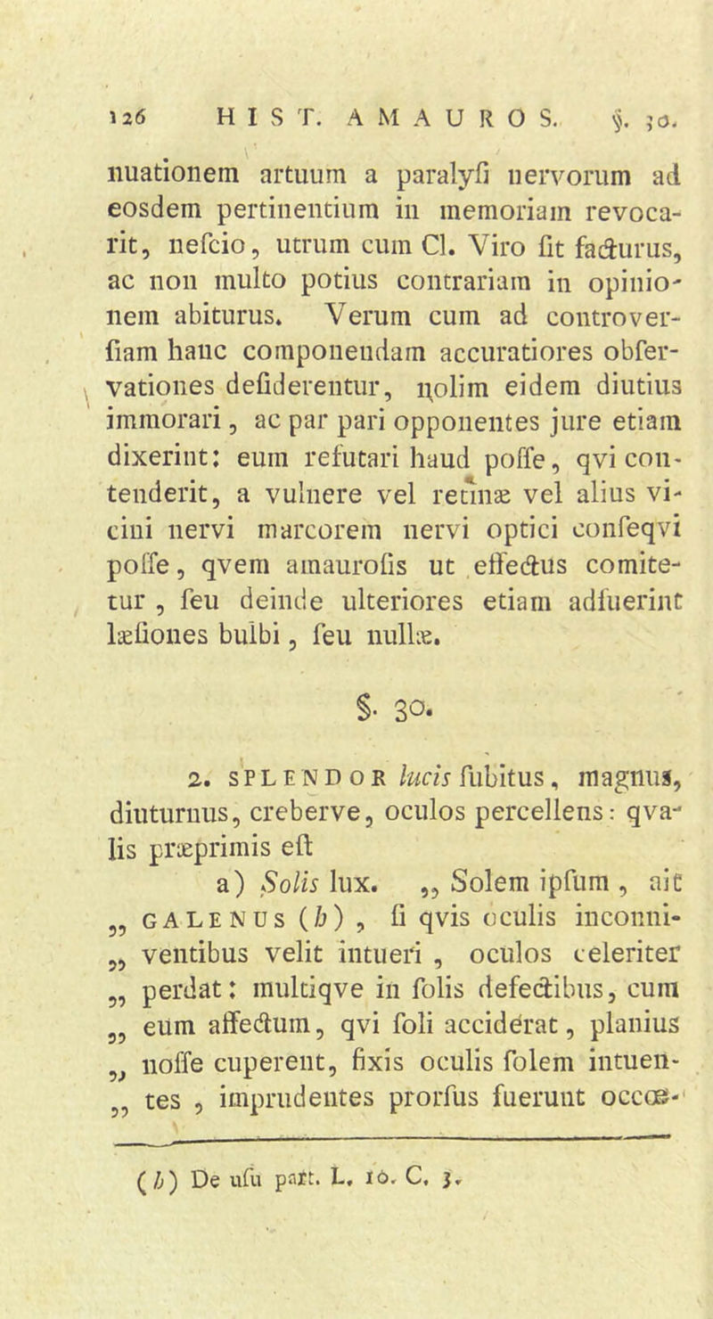 iiuationem artuum a paralyfi nervorum ad eosdem pertinendum iii memoriam revoca- rit, iiefcio, utrum cum Cl. Viro fit fadurus, ac non multo potius contrariam in opinio- nem abiturus» Verum cum ad controver- fiam hanc componendam accuratiores obfer- vationes defiderentur, i;olim eidem diutius immorari, ac par pari opponentes jure etiam dixerint: eum refutari haud poffe, qvi con- tenderit, a vulnere vel recinse vel alius vi- cini nervi marcorem nervi optici confeqvi poffe, qvem amaurolis ut elfedus comite- tur , feu deinde ulteriores etiam adfuerint Iteliones bulbi, feu nullie, §■ 30. 2. s'p L E N D o R lucis fubitus, magnus, diuturnus, creberve, oculos percellens: qva- lis prseprimis eft a) Solis lux. „ Solem ipfum , ai e 5, GALENUS (/j), fi qvis oculis incoiiiii- ,, ventibus velit intueri , oculos celeriter „ perdat: multiqve in folis defedibus, cum eum aifeduin, qvi foli acciderat, planius noffe cuperent, fixis oculis folem intuen- „ tes 5 imprudentes prorfus fuerunt occoe-* (Zi) De ufu pJift. L, 16, C, j.