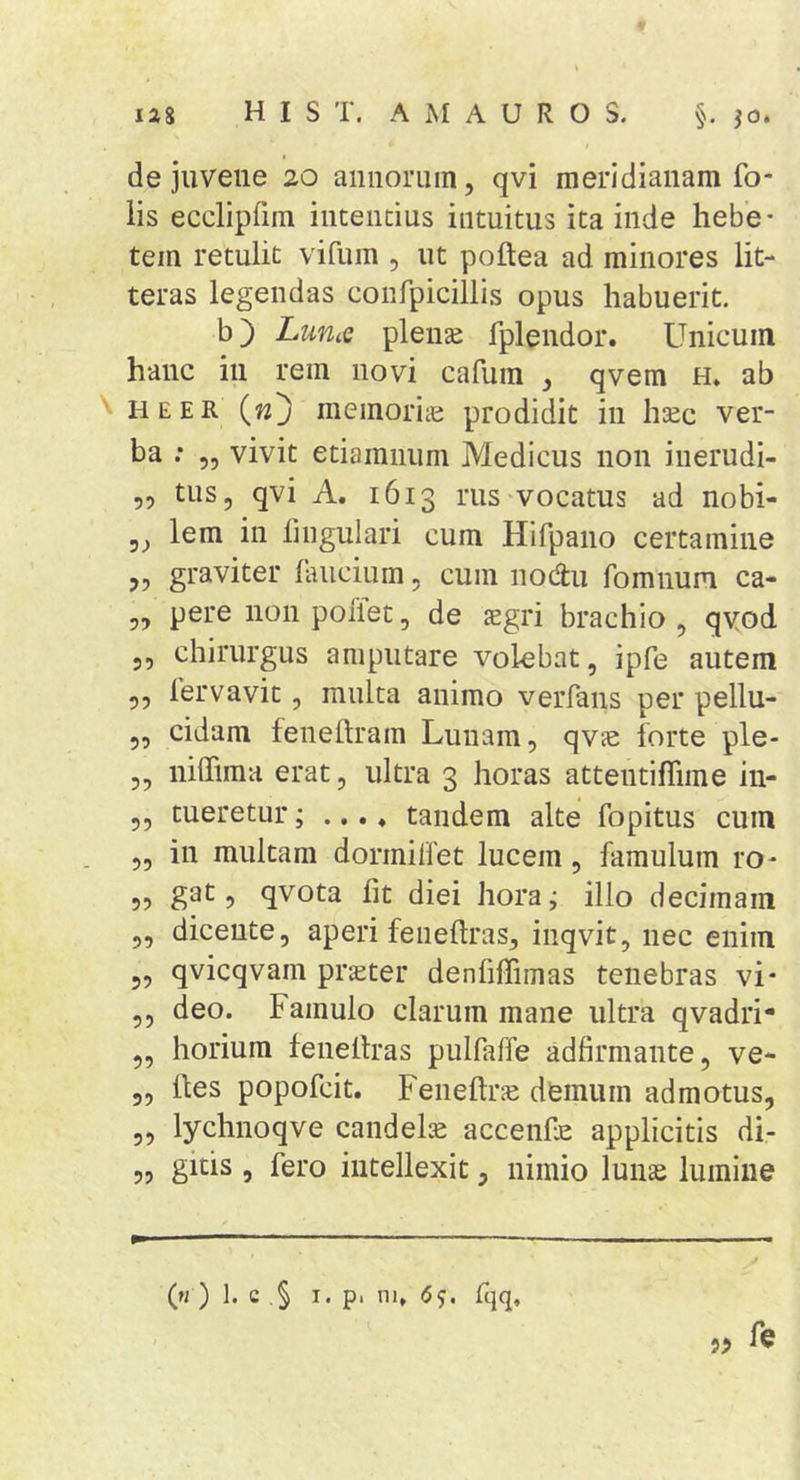 de juvene 20 annorum, qvi meridianam fo- iis eccliprim intentius intuitus ita inde hebe- tem retulit vifum , ut poftea ad minores lit- teras legendas conrpiciliis opus habuerit. b) LuUiQ plense fplendor. Unicum hanc in rem novi cafura , qvem h* ab \ HEER {n'j memoriaj prodidit in hsec ver- ba : ,5 vivit etiamnum Medicus non inerudi- ,, tus, qvi A. 1613 rus-vocatus ad nobi- 5, lem in lingulari cum Hifpano certamine ,, graviter laucium, cum nodu fomnum ca- ,, pere nonpoflet, de sgri brachio, qvod 5, chirurgus amputare volebat, ipfe autem 5, lervavit, multa animo veiTans per pellu- 5, eidam feneftram Lunam, qvje iorte ple- „ niffima erat, ultra 3 horas attentiflime in- 5, tueretur; ... ♦ tandem alte fopitus cum ,, in multam dormillet lucem, famulum ro- „ gat, qvota fit diei hora^ illo decimam „ dicente, aperi feneftras, inqvit, nec enim 5, qvicqvam pr^ter denfiffimas tenebras vi* ,, deo. Famulo clarum mane ultra qvadri- ,, horium fenellras pulfaffe adfirmante, ve- 5, lies popofeit. Feneftr^e demum admotus, 5, lychnoqve candela acceiife applicitis di- „ gitis , fero intellexit, nimio lunse lumine (h ) 1. c .§ I. p. ni, 6s- Iqq.