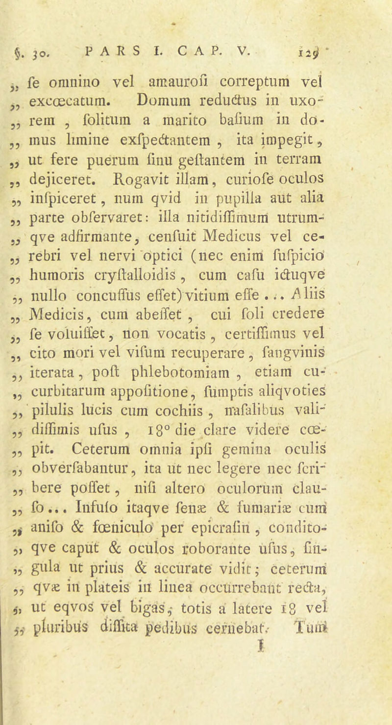 j, fe omnino vel amaurofi. correptum vel ,, exccEcatum. Domum redud:us in uxo- 5, rem , folituin a marito bafium in do- 5, mus limine exfpedtantem , ita impegit, „ ut fere puerum linu geftantem in terram 5, dejiceret. Rogavit illam, curiofe oculos 5, infpiceret, num qvid in pupilla aut alia 5, parte obfervaret: illa nitidiffirnum utrum- „ qve adfirraante, cenfuit Medicus vel ce- „ rebri vel nervi optici (nec enim fufpicio „ humoris cryftalloidis , cum cafu idluqve 5, nullo concuffus effet) vitium effe ... A liis „ Medicis, cum abelTet , cui foli credere 5, fe voiuiffiet, non vocatis , certilTimus vel „ cito mori vel vifum recuperare, fangvinis ,, iterata, poft phlebotomiam , etiam cu- • „ curbitarum appofitione, fumptis aliqvoties ,, pilulis Ilicis cum cochiis , irafalibus vali „ diffimis ufus , i8° die clare videre cos- ,, pit. Ceterum omnia ipfi gemina oculis ,, obveiTabantur, ita ut nec legere nec feri' „ bere poffet, nifi altero oculorum clau- 5, fo... Infulo itaqve fenas &amp; fumarite cum anifo &amp; foeniculo' per epicralin , coiidito- „ qve caput &amp; oculos roborante ufus, lln- „ gula ut prius &amp; accurate vidit; ceterum ,, qviE in plateis in linea occurrebant redla, ut eqvos vel bigas,- totis a latere i 8 vel 5,- pluribus dilTita pedibus cefiiebat,- Tum I