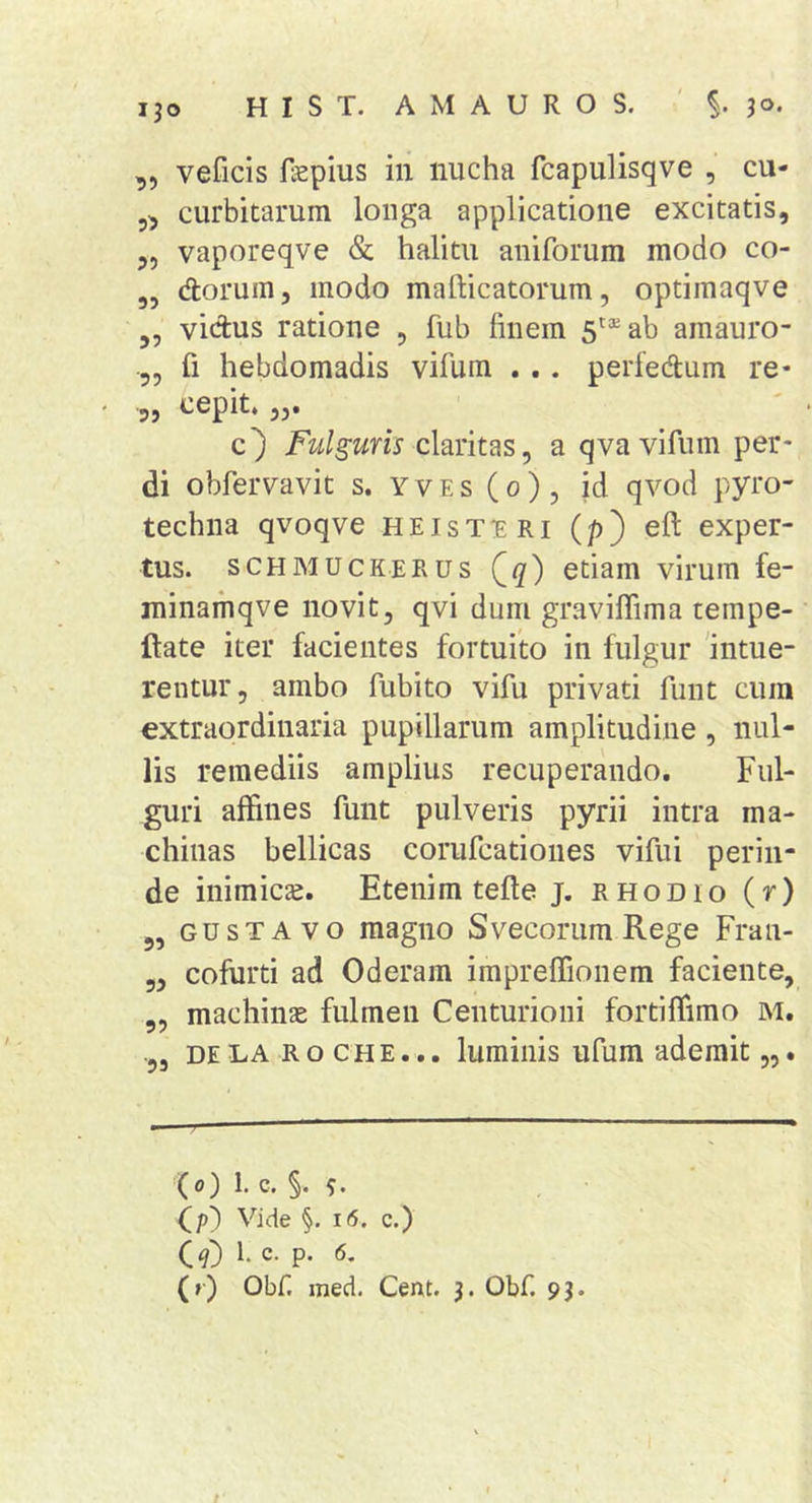 ,, veficis faepius in nucha fcapulisqve , cu- 5, curbitarum longa applicatione excitatis, 5, vaporeqve &amp; halitu aniforum modo co- „ dorum, modo mafticatorum, optimaqve vidus ratione , fub finem 5*® ab amauro- fi hebdomadis vifum . .. perfedum re- ' -5» ^epit. 53- _ ' Fulguris claritas, a qva vifum per- di obfervavit s. yves(o), id qvod pyro- techna qvoqve heist^ri (p) eft exper- tus. SCHMUCKEEUS Qq) etiam virum fe- minamqve novit, qvi dum graviflima tempe- ftate iter facientes fortuito in fulgur 'intue- rentur, ambo fubito vifu privati funt cum extraordinaria pupillarum amplitudine , nul- lis remediis amplius recuperando. Ful- guri affines funt pulveris pyrii intra ma- chinas bellicas corufcationes vifui perin- de inimicas. Etenim tefte j. rhodio (r) 5, GUsTAvo magno Svecoriim Rege Fran- 3, cofurti ad Oderam impreffionem faciente, „ machinae fulmen Centurioni fortiffimo M. DE LA R o c H E... lumiiiis ufum ademit,,. (0) 1. c. §. (p) Vide §. 16. c.) O) b c- p. 6. (r) Obf. med. Cent. 3. Obf. 93. t