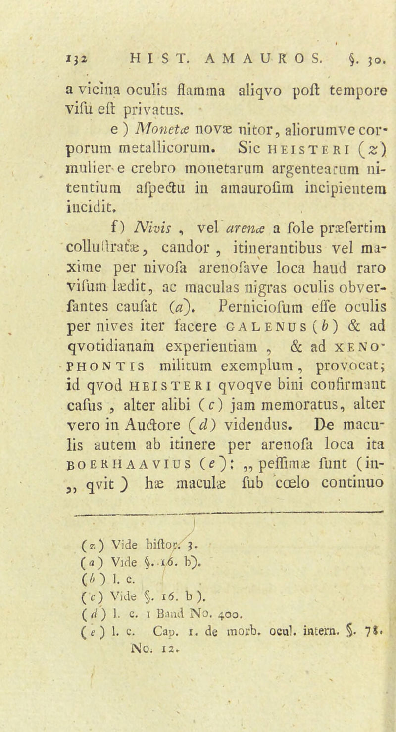 a vicina oculis flamina aliqvo pofl: tempore vifu eft privatus. • e ) Monetce novae nitor, allorumve cor- porum metallicorum. SicHEisTERi (2;) muliere crebro monetarum argentearum ni- tentium afpedlu iii amaurofim incipientem incidit. f) Nivis , veV arena a fole prcefertim 'colluUratie, candor , itinerantibus vel ma- xime per nivofa arenofave loca haud raro vifum laedit, ac maculas nigras oculis obver- fantes caufat (ez). Perniciofum effe oculis per nives iter facere galenus(&amp;) &amp; ad qvotidianam experientiam , &amp; ad xeno' p H o N TI s militum exemplum , provocat; id qvod hei s TERI qvoqve bini confirmant cafus , alter alibi (c) jam memoratus, alter vero in Audore (^d) videndus. De macu- lis autem ab itinere per arenofa loca ita Boerhaavius (e^: ,, peflimie funt (in- 3, qvit _) hie maculs fub coelo continuo (z) Vide hiftor. 3. ( a ) Vide §. b}. (/01. c. ( c) Vide 16. b ), (W) 1. c. I Biiiid No, 400. (c ) 1. c. Cap. I. de morb. ocul. intern. §. 75i Noi 12.
